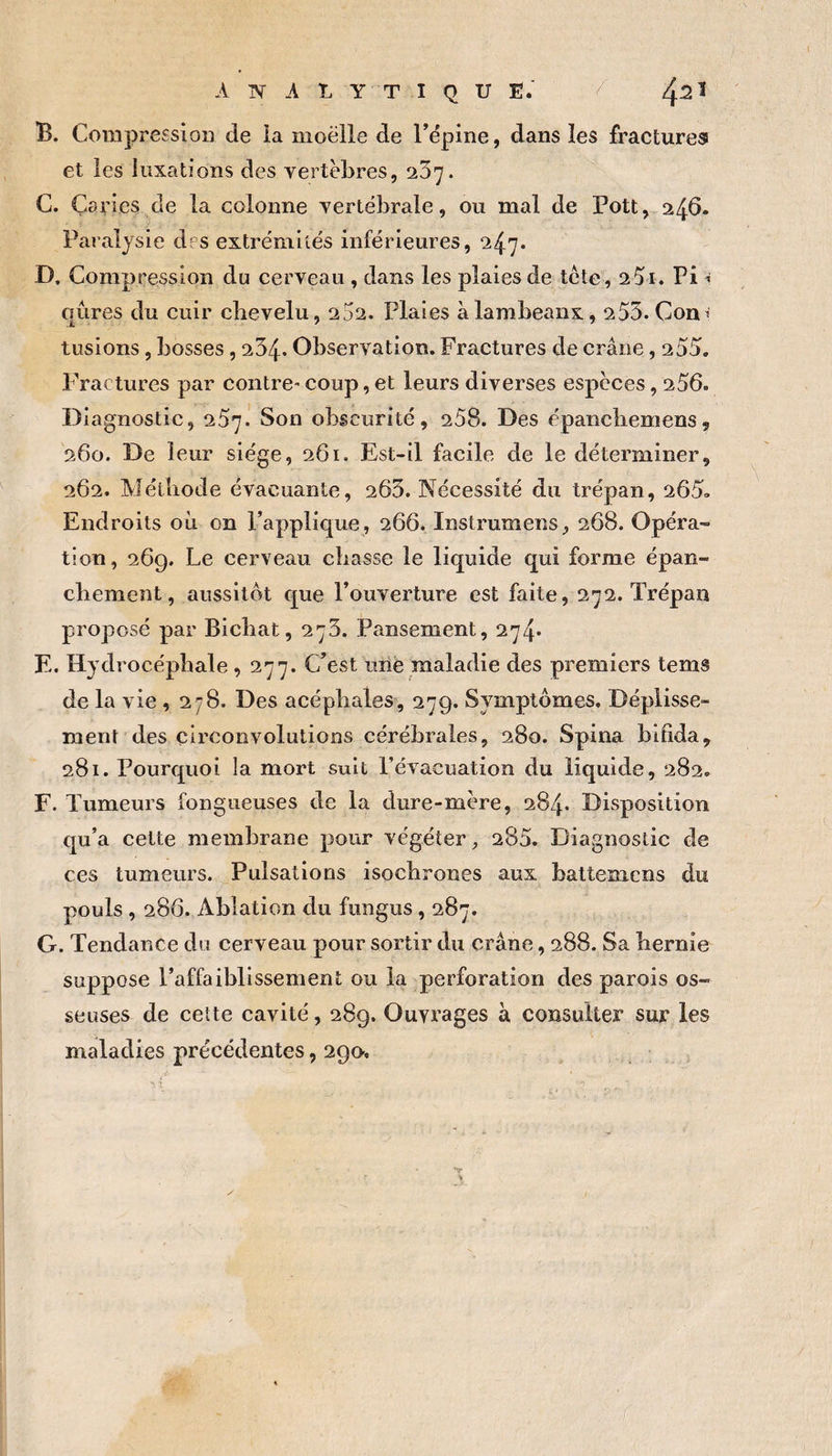 B. Compression de ia moelle de rëpine, dans les fractureas et les luxations des vertèbres, ^'5']. C. Caries de la colonne vertébrale, ou mal de Pott, 246. Paralysie des extrémités inférieures, 247. D. Compression du cerveau , dans les plaies de tète, 25i. Pi -i qûres du cuir chevelu, 2j2. Plaies à lambeaux, 255. Con^ tiisions, bosses, 254. Observation. Fractures de crâne, 255. Fractures par contre-coup,et leurs diverses espèces, 256. Diagnostic, 257. Son obscurité, 258. Des épancbemens, 260. De leur siège, 261. Est-il facile de le déterminer, 262. Méthode évacuante, 265. Nécessité du trépan, 265» Endroits où on l’applique, 266. Instrumens, 268. Opéra¬ tion, 26g. Le cerveau chasse le liquide qui forme épan¬ chement, aussitôt cj[ue l’ouverture est faite, 272. Trépan proposé par Bicbat, 275. Pansement, 274* E. Hydrocéphale, 277. C’est une maladie des premiers tems de la vie ,278. Des acéphales, 27g. Symptômes. Dépiisse- ment des circonvolutions cérébrales, 280. Spina bifida, 281. Pourquoi la mort suit l’évacuation du liquide, 282. F. Tumeurs fongueuses de la dure-mère, 284. Disposition qu’a cette membrane pour végéter, 285. Diagnostic de ces tumeurs. Pulsations isochrones aux battemens du pouls, 286. Ablation du fiingus, 287. G. Tendance du cerveau pour sortir du crâne, 288. Sa hernie suppose l’affaiblissement ou ia perforation des parois os¬ seuses de cette cavité, 28g. Ouvrages à consulter sur les maladies précédentes, 2go.