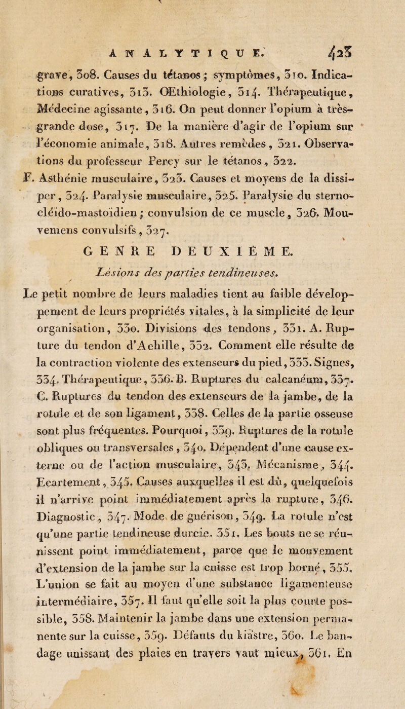 grave, 3o8. Causes du tétanos ; symptômes, 3io. Indica¬ tions curatives, 5i3. OElhiologie, 514. Thérapeutique, Médecine agissante, 316. On peut donner l’opium à très- grande dose, 317. De la manière d’agir de l’opium sur Téconomie animale, 318. Autres remèdes, 021. Observa¬ tions du professeur Perey sur le tétanos , 322. F. Asthénie musculaire, 325. Causes et moyens de la dissi¬ per, 324* Paralysie musculaire, 025. Paralysie du sterno- cléido-mastoidien ; convulsion de ce muscle, 32&. Mou- vemens convulsifs, 327. • k GENRE DEUXIÈME. Lésions des parties tendmeuses. Le petit nombre de leurs maladies tient au faible dévelop¬ pement de leurs propriétés vitales, à la simplicité de leur organisation, 53o. Divisions des tendons^ 33i. A. Rup¬ ture du tendon d’Aebille, 352. Comment elle résulte de la contraction violente des extenseurs du pied, 555. Signes, 334« Thérapeutique, 556. B. Ruptures du calcanéum, 357. C. Ruptures du tendon des extenseurs de la jambe, de la rotule et de son ligament, 538. Celles de la partie osseuse sont plus fréquentes. Pourquoi, 55g. Ruptures de la rotule obliques ou transversales , 340. Dépendent d’une cause ex¬ terne ou de l’action musculaire, 545, Mécanisme;, 544- Ecartement, 545. Causes auxquelles il est dû, quelquefois il n’arrive point immédiatement après la rupture, 346. Diagnostic, 347- Mode de guérison, 54g. La rotule n’est qu’une partie tendineuse durcie, 55 x. Les liouis ne se réu-^ nissent point immédiatement, parce que le mouvement d’extension de la jambe sur la cuisse est trop borné, 555. L’union se fait au moyen d’une substance ligamenteuse intermédiaire, 357. Il faut quelle soit la plus courte pos¬ sible, 358. Maintenir la jambe dans une extension pernia.. nente sur la cuisse, 35g. Défauts du kiaslre, 56o. Le ban¬ dage unissant des plaies en travers vaut inieux^ 561. En