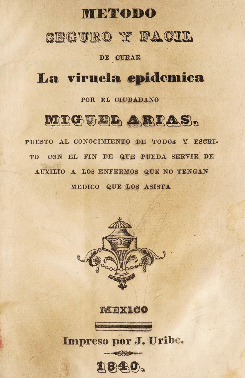 METODO DE CURAR liSt viruela epidémica POR EL CIUDADANO PUESTO AL CONOCIMIENTO DE TODOS Y ESCRI- TO CON EL FIN DE QUE PUEDA SERVIR DE AUXILIO A LOS ENFERMOS QUE NO TENGAN MEDICO QUE LOS ASISTA MEXICO Impreso por J. Uril>e»