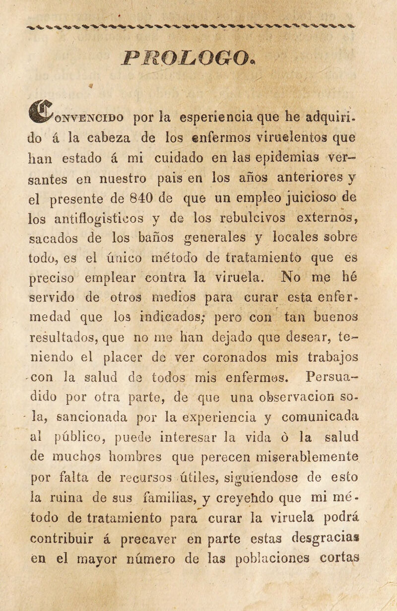 PROLOGO, ^^oNVENCiDo por la esperiencia que he adquirí- do á la cabeza de los enfermos viruelentos que han estado á mi cuidado en las epidemias ver- santes en nuestro pais en los años anteriores y el presente de 840 de que un empleo juicioso de los antiflogísticos y de los rebulcivos externos, sacados de los baños generales y locales sobre todo, es el único método de tratamiento que es preciso emplear contra la viruela. No me hé servido de otros medios para curar esta enfer- t medad que los indicados; pero con tan buenos resultados, que no me han dejado que desear, te- niendo el placer de ver coronados mis trabajos 'Con la salud de todos mis enfermos. Persua- dido por otra parte, de que una observación so- ' la, sancionada por la experiencia y comunicada al público, puede interesar la vida ó la salud de muchos hombres que perecen miserablemente por falta de recursos útiles, siguiéndose de esto la ruina de sus familias, y creyehdo que mi mé- todo de tratamiento para curar la viruela podrá contribuir á precaver en parte estas desgracias en el mayor número de las poblaciones cortas