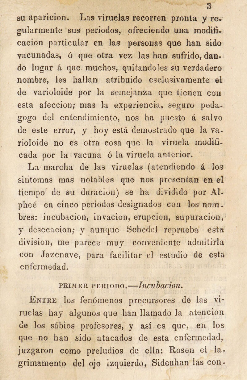 su aparición. Las viruelas recorren pronta y re- gularmente sus periodos, ofreciendo una modifi- cación particular en las personas que han sido vacunadas, ó que otra vez las han sufrido, dan- do lugar á que muchos, quitándoles su verdadero nombre, les hallan atribuido esciusivamente el de varioloide por la semejanza que tienen con esta afección; mas la experiencia, seguro peda- gogo del entendimiento, nos ha puesto á salvo de este error, y hoy está demostrado que la va- rioloide no es otra cosa que la viruela modifi- cada por la vacuna ó la viruela anterior. La marcha de las viruelas (atendiendo á los sintomas mas notables que nos presentan en el tiempo' de su duración) se ha dividido por Al- pheé en cinco periodos designados coa los nom. bres: incubación, invacion, erupción, supuración, y desecación; y aunque Schedei reprueba esta división, me parece muy conveniente admitirla con Jazenave, para facilitar el estudio de esta enfermedad. PRIMER PERIODO.—Iticuhacion, Entre los fenómenos precursores de las vi- ruelas hay algunos que han llamado la atención de los sábios profesores, y así es que, en los que no han sido atacados de esta enfermedad, juzgaron como preludios de ella: Rosen el la- grimamento del ojo izquierdo, Sideuhan las con-