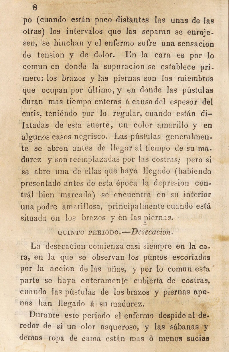 po (cuando están poco distantes las unas de las otras) los intervalos que las separan se enroje- sen, se hinchan y el enfermo sufre una sensación de tensión y de dolor. En la cara es por lo común en donde la supuración se establece pri- mero: los brazos y las piernas son los miembros que ocupan por último, y en donde las pústulas duran mas tfempo enteras á causa del espesor del cutis, teniéndo por lo regular, cuando están di- latadas de esta suerte, un color amarillo y en algunos casos negrisco. Las pústulas generalmen- te se abren antes de llegar al tiempo de su ma- durez y son reemplazadas por las costras; pero si se abre una de ellas que haya llegado (habiendo presentado antes de esta época la depresión cen- trál bien marcada) se encuentra en su interior una podre amarillosa, principalmente cuando está situada en los brazos y en las piernas. QUINTO PEEIODO.—Dcsccacion. La desecación comienza casi siempre en la ca- ra, en la que se observan los puntos escoriados por la acción de las uñas, y por lo común esta parte se haya enteramente cubierta de costras, cuando las pústulas de los brazos y piernas ape- nas han llegado á su madurez. Durante esto periodo el enfermo despide al de- redor de sí un olor asqueroso, y las sábanas y demas ropa de cama están mas ó menos sucias