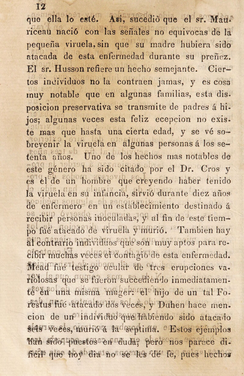 quo ella lo esté. Asi, sucedió que el sr. MaUi riceaü nació con las señales no equivocas de la pequeña viruela, sin que su madre hubiera sido atacada de esta enfermedad durante su preñez. El sr. Husson refiere un hecho semejante. Cier- tos individuos no la contraen jamas, y es cosa muy notable que en algunas familias, esta dis- posición preservativa se transmite de padres á hi- jos; algunas veces esta feliz ecepcion no exis. te mas que hasta una cierta edad, y se vé so- brevenir la viruela en algunas personas á los se- (ent'a años. Uno de los hechos mas notables de esté género ha sido citado^ por el Dr. Cros y es él'de un hombre que creyendo haber tenido J'r._ ^ la viruela en su infancia, sirvió durante diez años enfermero en urí establecimiento destinado á recibii*^ personas inoculadas, y al fin de este tiem- po'fue ata c'ádó de viruela y murió. ' También hay iíéoMrWfió indmdubs^tju'é'^ muy aptos para re- Cifiíl* madras reces ei éorttagióde esta enfermedad. Mead filé ^testigo ó^éul ^ ‘ tres erupciones va- rfolosas qüe fLrerbñ'Succediéñdo inmediatamen- fiiismá nriugéi^f^iéT'%ijo de un tal Fo- rlf^’fusTaé litlrC'ádó-'dds y Buhen hace men. cion de unr‘^indi¥idtlb''^'úér4í%biendo sido atacado iSd^^eéésj^íñüriÓ % ta^*s¥já;irfl^. '- Estos ejémidos '^ro nos parece di- ficíF fé, pites hechóaf