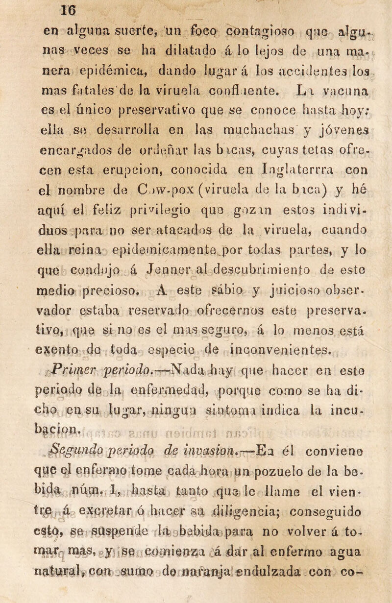 en alguna suerte, un foco contagioso que algu- nas veces so ha dilatado á lo lejos de una ma- nera epidémica, dando lugar á los accidentes los mas fatales de la viruela confluente. Lu vacuna es el único preservativo que se conoce hasta hoy; ella se desarrolla en las muchachas y jóvenes encargados de ordeñar las bicas, cuyas tetas ofre- cen esta erupción, conocida en Inglaterrra coa el nombre de C )W-pox (viruela de la bien) y hé aquí el feliz privilegio que gozin estos indivi- duos para no ser atacados de la viruela, cuando ella reina epidémicamente.por todas partes, y lo que condujo á Jenner al descubrimiento da esto medio precioso. A este sábio y juicioso obser- vador estaba reservado ofrecernos este preserva- tivo, que si no es el mas seguro, á lo menos está exento íde toda especie de inconvenientes. Prmer pei'todo.—Nada hay que hacer en este periodo de la enfermedad, porque corno se ha di- cho en su lugar, ningún sintoma indica la incu- bp,cion. p .:i fijí Segundo periodo de invasión,—Ea él conviene que el enfermo tome cada hora un pozuelo de la be- bida núm. l, hasta tanto que le llame el vien- tre áa retar ó hacer sii diligencia; conseguido cató, se suspende laobebiflaípara no volver á to- tiwrq mas,gy jseiícomienza já dar al enfermo agua natural, con - sumo do nafaubjar endulzada con co-