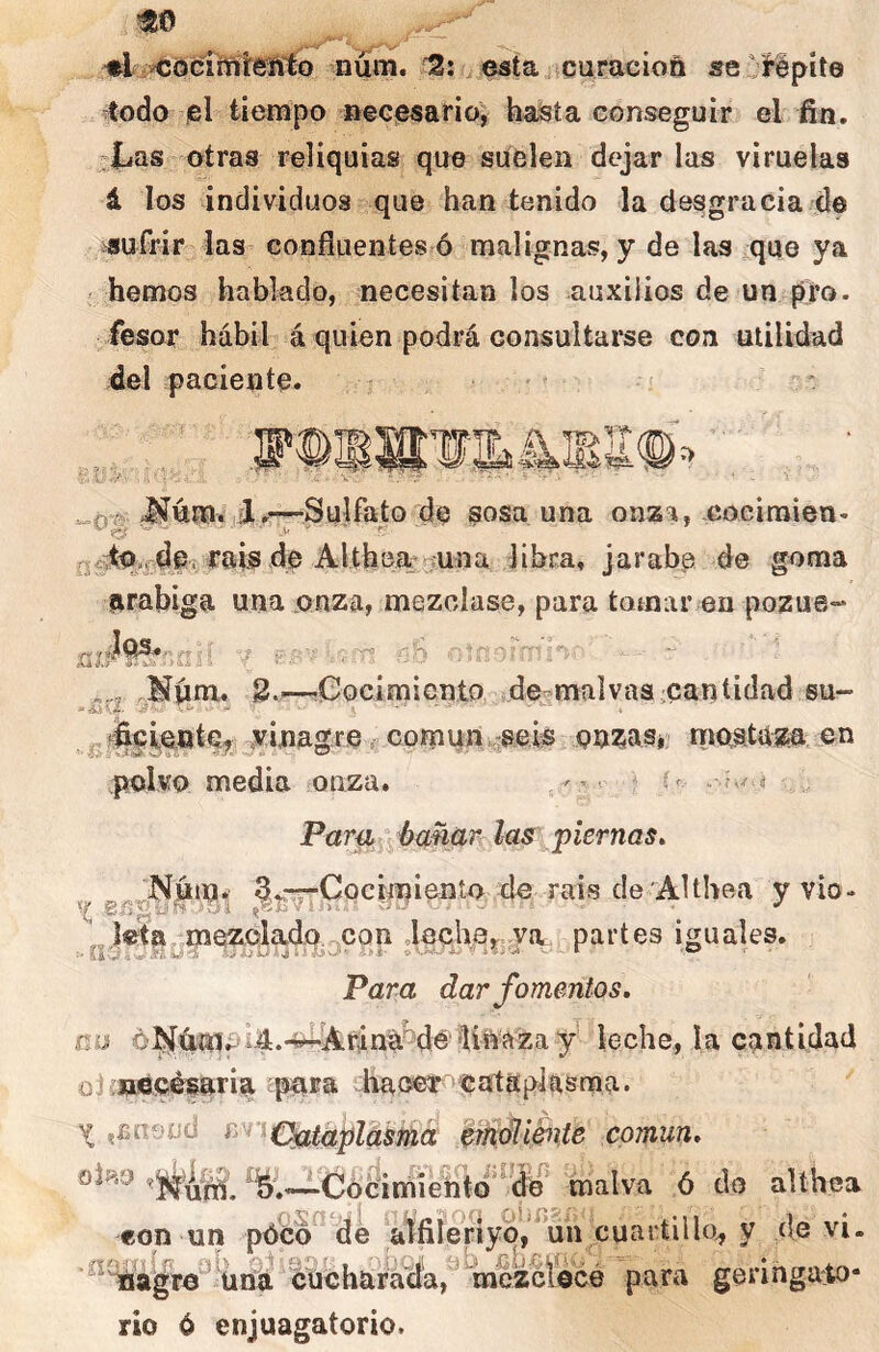 «o 'r- ♦l núm. 12; esta/scuracioñ «eOfepíte -todo lel tiempo necesario^ hajsía conseguir el fin. :Las otras reliquias que suelen dejar las viruelas á los individuos que han tenido la desgracia de sufrir las confluentes ó malignas, y de las que ya ' hemos hablado, necesitan los auxilios de un pro. fesor hábil á quien podrá consultarse con utilidad del paciente. A. >^úm. i.—Sulfato de sosa una onza, Goeiraien- de Alth libra, jarabe de goma arabiga una onza, mezclase, para tomar en pozue- ,Níim.. 8.r---0ocimicnto de-malvas oantidad su- vinagre. común^seis onTjaSj’ rrioatum en polvo media onza. - • • í « Pam/ hm,a,r las piernas, ^Nútn. g^nrrCocimienío de rais de AUhea y vio- .8í3g>- yi ,ViE'íiJ>... ■ -- J „Itetn,„mez,Qlado. oon deche,,, va partes iguales. Para dar fomentos, ñu d^4mí-.4.-^Arlná^é'linaza y leche, la cantidad oJ mUcéiaria pnra hacer cataplasma. X iBnend f^'^nc^taplcistíia ^ífyéli&ite común, oÍHO J-Cócimfento'^’d^^ malva ó do althea con un pócd^dé a^fiieríyo^’^un cuartillo^ y (le vi. '^%4jgTO^'üi8i ¿úChará%a,'^^mczcr¿cé para geringato- rio ó enjuagatorio.