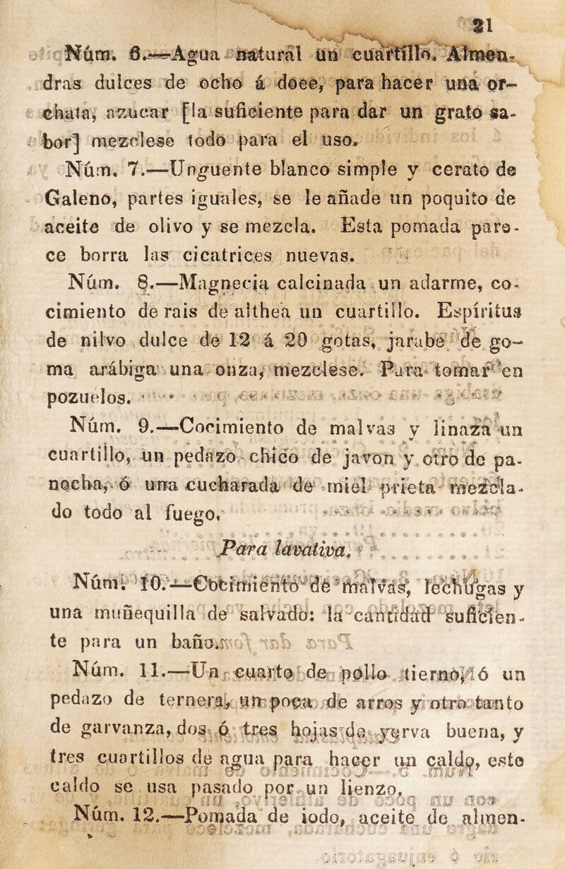 ^Nüm. 6.--^AguaAisstufál üii cuáítniíi, Aímea, dras dulces de ochó á doee, para hacer uaá or- chaia, n7.ucar [la suficiente para dar un grató sa- bor] mezolese todo para el uso, Núm, 7.—Ungüente blanco simple y ce rato de Galeno, partes iguales, se le añade un poquito de aceite de olivo y se mezcla. Esta pomada paro- ce borra las cicatrices nuevas. Núm. 8.—Magnecia calcinada un adarme, co. cimiento de rais de althea un cuartillo. Espíritus de nilvo dulce de 12 á 20 gotas, jarabe' de go- ma arábiga una onza, mezclese.^ Para-'tomaf^^en pozuelos. * /.A - Núm. 9.—Cocimiento de malvas y linaZtí'im cuartillo, dn-pedazo - cbico de jaron y otro de pa- nocba,* ó una cucharada de miéP prieta-^ róezela- do todo al fuego. - . f iv:.. -.V ■ ♦ ws a - * ^ . para lavatim. ^ ^ Nümír »í0?^eotimiéh!^de^tháTvá^ le^fítígas y una muñequilla de salvado: la^can'fidáíP^SuílBen- te para un baño.Kvv /ttsb Núm. 11.—Unj-cuarto de ípoUn^ tiernoi^^ un pedazo de ternerakunipaca .de arros y otrOitanto de garvanza, dos ,ó‘tres hojas^4e/'ry3rva buena, y tres cuartillos (le agua para hacer 9al(lo, esto caldo se usa pasado por un lienzo, Num. 12.-—Pomada de iodo, aceite de alijen-