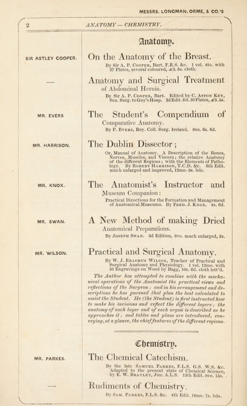 2 ANA TOMY — CHEMISTR Y. ^ SIR ASTLEY COOPER. ginatomp. On the Anatomy of the Breast. By Sir A. P. Cooper, Bart. F.R.S. &c. 1 vol. 4to. with 27 Plates, several coloured, 3s. cloth. Anatomy and Surgical Treatment of Abdominal Hernia. By Sir A. P. Cooper, Bart. Edited by C. Aston Key, Sen. Surg. to Guy’s Hosp. 2dEdit.fol. 30Plates, £5.58. MR. EVERS The Student's Compendium of Comparative Anatomy. By P. Evers, Roy. Coll. Surg. Ireland. 8vo. 6s. 6d. MR. HARRISON, The Dublin Dissector; Or, Manual of Anatomy. A Description of the Bones, Nerves, Muscles, and Viscera; the relative Anatomy of the different Regions ; with the Elements of Patho¬ logy. By Robert Harrison, T.C.D. &c. 6th Edit, much enlarged and improved, 12mo. 9s. bds. MR. KNOX. The Anatomist's Instructor and Museum Companion: Practical Directions for the Formation and Management of Anatomical Museums. By Fred. J. Knox. 4s. 6d. MR. SWAN. A New Method of making Dried Anatomical Preparations. By Joseph Swan. 3d Edition, 8vo. much enlarged, 5s. MR. WILSON. Practical and Surgical Anatomy. By W. J. Erasmus Wilson, Teacher of Practical and Surgical Anatomy and Physiology. 1 vol. 12mo. with 50 Engravings on Wood by Bagg, 10s. 6d. cloth lett’d. Tfie Author has attempted to combine with the mecha¬ nical operations of the Anatomist the practical views and reflections of the Surgeon ; and in his arrangement and de¬ scriptions he has pursued that plan the best calculated to assist the Student. He (the Student) is first instructed how to make his incisions and refiect the different layers; the anatomy of each layer and of each organ is described as he aj)proaches it; and tables and plans are introduced, con¬ veying, at a glance, the chief features of the different regions. MR. PARKES. Chtinfetri). The Chemical Catechism. By the late Samuel Parkes, F.L.S. G.S. W.S. &c. Adapted to the present state of Chemical Science! by E. W. Brayley, Jun. A.L.S. 13th Edit. 8vo. 15s. . Rudiments of Chemistry. By Sam. Parkes, F.L.S. &c. 4th Edit. 18mo. 7s. bds.