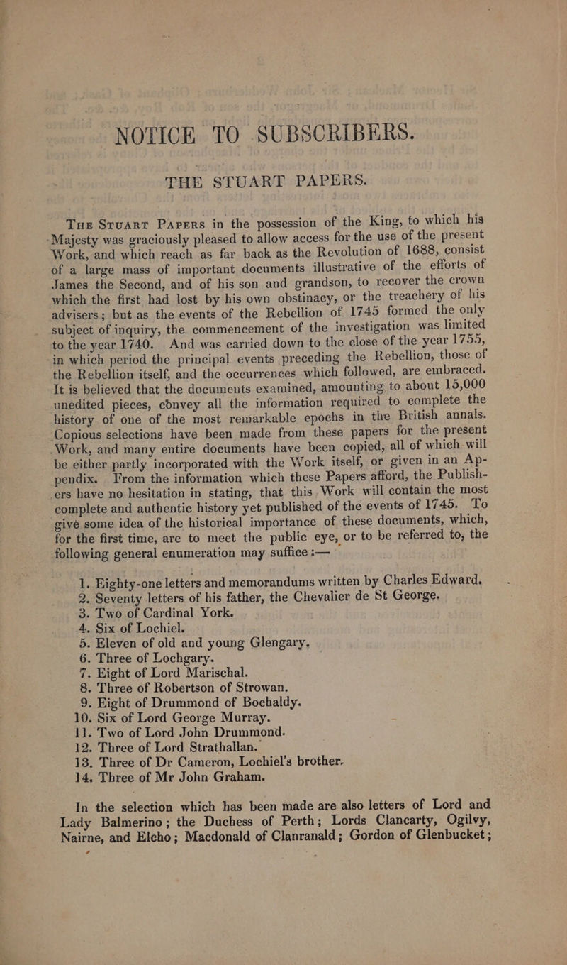 NOTICE TO SUBSCRIBERS. THE STUART PAPERS. Tue Stuart Papers in the possession of the King, to which his -Majesty was graciously pleased to allow access for the use of the present Work, and which reach as far back as the Revolution of 1688, consist of a large mass of important documents illustrative of the efforts of James the Second, and of his son and grandson, to recover the crown which the first had lost by his own obstinacy, or the treachery of his advisers; but as the events of the Rebellion of 1745 formed the only subject of inquiry, the commencement of the investigation was limited to the year 1740. And was carried down to the close of the year 1759, in which period the principal events preceding the Rebellion, those ot the Rebellion itself, and the occurrences which followed, are embraced. It is believed that the documents examined, amounting to about 15,000 unedited pieces, cdnvey all the information required to complete the history of one of the most remarkable epochs in the British annals. Copious selections have been made from these papers for the present Work, and many entire documents have been copied, all of which-will be either partly incorporated with the Work itself, or given in an Ap- pendix. From the information which these Papers afford, the Publish- ers have no hesitation in stating, that. this. Work will contain the most complete and authentic history yet published of the events of 1745. To give some idea of the historical importance of these documents, which, for the first time, are to meet the public eye, or to be referred to, the following general enumeration may suffice :— . Eighty-one letters and memorandums written by Charles Edward. . Seventy letters of his father, the Chevalier de St George. . Two of Cardinal York. . Six of Lochiel. . Eleven of old and young Glengary, . Three of Lochgary. . Eight of Lord Marischal. . Three of Robertson of Strowan. . Eight of Drummond of Bochaldy. 10. Six of Lord George Murray. 11. Two of Lord John Drummond. 12. Three of Lord Strathallan. 13. Three of Dr Cameron, Lochiel’s brother. 14, Three of Mr John Graham. oOmnan&amp; wwe In the selection which has been made are also letters of Lord and Lady Balmerino; the Duchess of Perth; Lords Clancarty, Ogilvy, Nairne, and Elcho; Macdonald of Clanranald ; Gordon of Glenbucket ;
