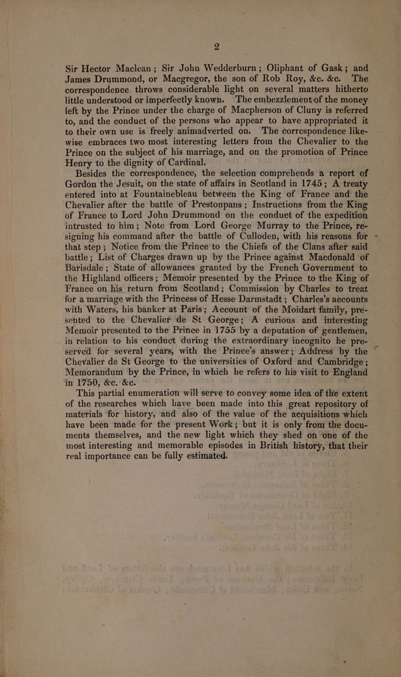2 Sir Hector Maclean; Sir John Wedderburn ; Oliphant of Gask; and James Drummond, or Macgregor, the son of Rob Roy, &amp;c. &amp;c. The correspondence. throws considerable light on several matters hitherto little understood or imperfectly known. The embezzlement of the money left by the Prince under the charge of Macpherson of Cluny is referred to, and the conduct of the persons who appear to have appropriated it to their own use is freely animadverted on. ‘The correspondence like- wise embraces two most interesting letters from the Chevalier to the Prince on the subject of his marriage, and on the promotion of Prince Henry to the dignity of Cardinal. 3 Besides the correspondence, the selection comprehends a report of Gordon the Jesuit, on the state of affairs in Scotland in 1745; A treaty entered into at Fountainebleau between the King of France and the Chevalier after the battle of Prestonpans ; Instructions from the King of France to Lord John Drummond on the conduct of the expedition intrusted to him; Note from Lord George Murray to the Prince, re- signing his command after the battle of Culloden, with his reasons for that step ; Notice from the Prince to the Chiefs of the Clans after said battle; List of Charges drawn up by the Prince against Macdonald of Barisdale ; State of allowances granted by the French Government to the Highland officers; Memoir presented by the Prince to the King of France on his return from Scotland; Commission by Charles to treat for a marriage with the Princess of Hesse Darmstadt ; Charles’s accounts with Waters, his banker at Paris; Account of the Moidart family, pre- sented to the Chevalier de St George; A curious and interesting Memoir presented to the Prince in 1755 by a deputation of gentlemen, in relation to his conduct during the extraordinary incognito he pre- served for several years, with the Prince’s answer; Address by the Chevalier de St George to the universities of Oxford and Cambridge ; Memorandum by the Prince, in which he refers to his visit to England in 1750, &amp;c. &amp;c. | : ms This partial enumeration will serve to convey some idea of the extent of the researches which have been made into this great repository of materials for history, and also of the value of the acquisitions which have been made for the present Work; but it is only from the docu- ments themselves, and the new light which they shed on one of the most interesting and memorable episodes in British history, that their real importance can be fully estimated.