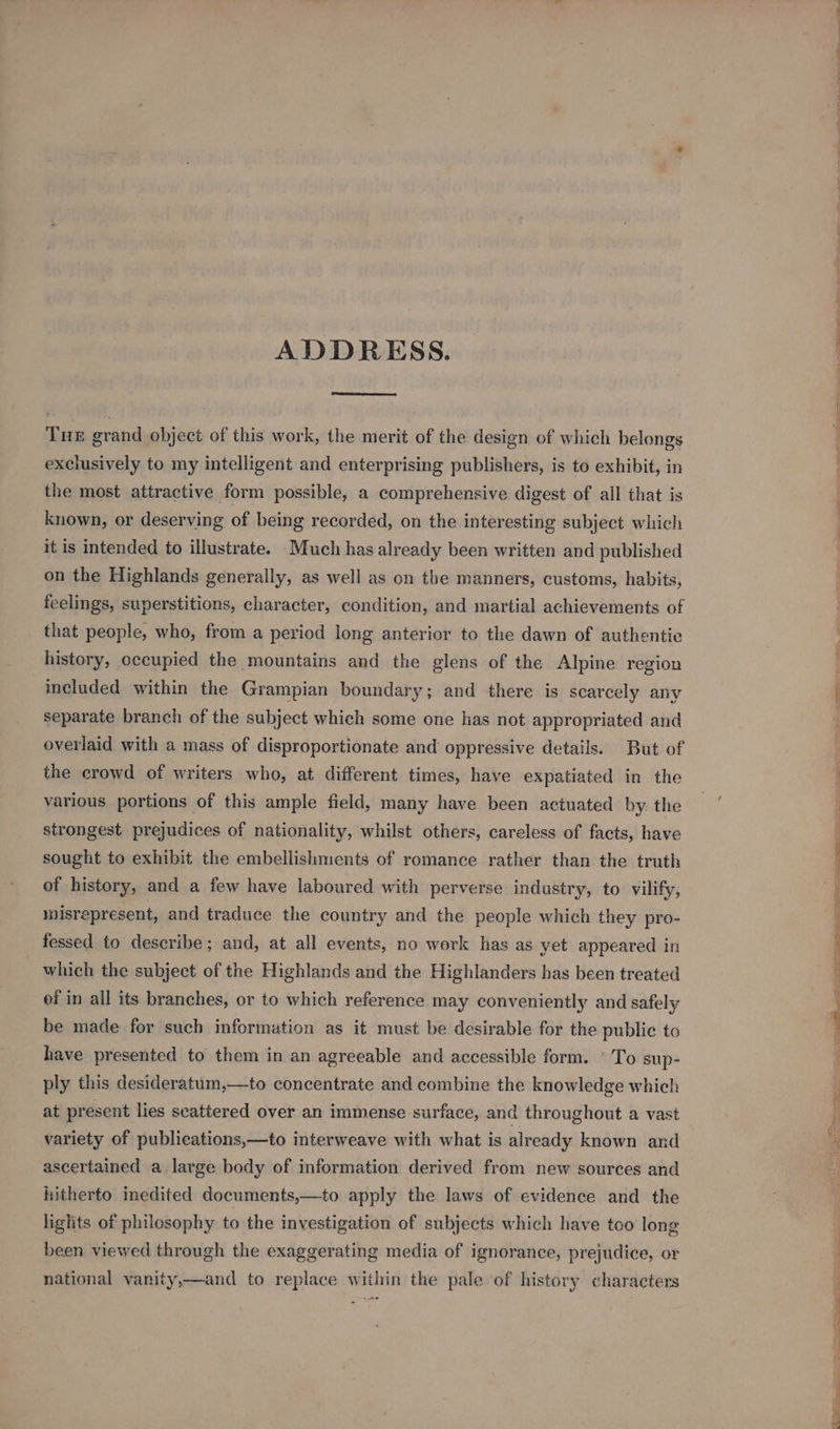 ADDRESS. Tue grand object of this work, the merit of the design of which belongs exclusively to my intelligent and enterprising publishers, is to exhibit, in the most attractive form possible, a comprehensive digest of all that is known, or deserving of being recorded, on the interesting subject which it is intended to illustrate. Much has already been written and published on the Highlands generally, as well as on the manners, customs, habits, feelings, superstitions, character, condition, and martial achievements of that people, who, from a period long anterior to the dawn of authentic history, occupied the mountains and the glens of the Alpine region included within the Grampian boundary; and there is scarcely any separate branch of the subject which some one has not appropriated and overlaid with a mass of disproportionate and oppressive details. But of the crowd of writers who, at different times, have expatiated in the various portions of this ample field, many have been actuated by the strongest prejudices of nationality, whilst others, careless of facts, have sought to exhibit the embellishments of romance rather than the truth of history, and a few have laboured with perverse industry, to vilify, misrepresent, and traduce the country and the people which they pro- fessed to describe; and, at all events, no work has as yet appeared in which the subject of the Highlands and the Highlanders has been treated ef in all its branches, or to which reference may conveniently and safely be made for such information as it must be desirable for the public to have presented to them in an agreeable and accessible form. © To sup- ply this desideratum,—to concentrate and combine the knowledge which at present lies seattered over an immense surface, and throughout a vast variety of publieations,—to interweave with what is already known and ascertained a large body of information derived from new sources and hitherto inedited documents,—to apply the laws of evidence and the lights of philosophy to the investigation of subjects which have too long been viewed through the exaggerating media of ignorance, prejudice, or national vanity,—and to replace within the pale of history characters ———VoO CC ee ee a Re eee ol a rita ot aber” © oF ia. ry, A Ai