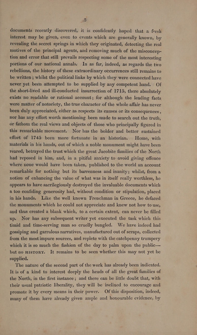 _ documents recently discovered, it is confidently hoped that a fresh interest may be given, ever to events which are generally known, by revealing the secret springs in which they originated, detecting the real motives of the principal agents, and removing much of the misconcep- tion and error that still prevails respecting some of the most interesting portions of our national annals. In as far, indeed, as regards the two rebellions, the history of these extraordinary occurrences still remains to be written ; whilst the political links by which they were connected have never yet been attempted to be supplied by any competent hand. Of the short-lived and ill-econducted insurrection of 1715, there absolutely exists no readable or rational account; for although the leading facts were matter of notoriety, the true character of the whole affair has never been duly appreciated, either as respects its causes or its consequences , nor has any effort worth mentioning been made to search out the truth, or fathom the real views and objects of those who principally figured in this remarkable movement. Nor has the bolder and better sustained effort of 1745 been more fortunate in an historian. Home, with materials in his hands, out of which a noble monument might have been - reared, betrayed the trust which the great Jacobite families of the North had reposed in him, and, in a pitiful anxiety to avoid giving offence where nene would have been taken, published to the world an account remarkable for nothing but its barrenness and inanity; whilst, from a notion of enhancing the value of what was in itself really worthless, he appears to have sacrilegiously destroyed the invaluable documents which a too confiding generosity had, without condition or stipulation, placed in his hands. Like the well known Frenchman in Greece, he defaced the monuments which he could not appreciate and knew not how to use, and thus created a blank which, to a certain extent, can never be filled up. Nor has any subsequent writer yet executed the task which this timid and time-serving man so cruelly bungled. We have indeed had gossiping and garrulous narratives, manufactured out of scraps, collected from the most impure sources, and replete with the catchpenny trumpery which it is so much the fashion of the day to palm upon the public— but no HIsTOoRY. It remains to be seen whether this may not yet be supplied. The nature of the second part of the work has already been indicated. It is of a kind to interest deeply the heads of all the great families of the North, in the first instance; and there can be little doubt that, with their usual patriotic liberality, they will be inclined to encourage and promote it by every means in their power. Of this disposition, indeed, many of them have already given ample and honourable evidence, by