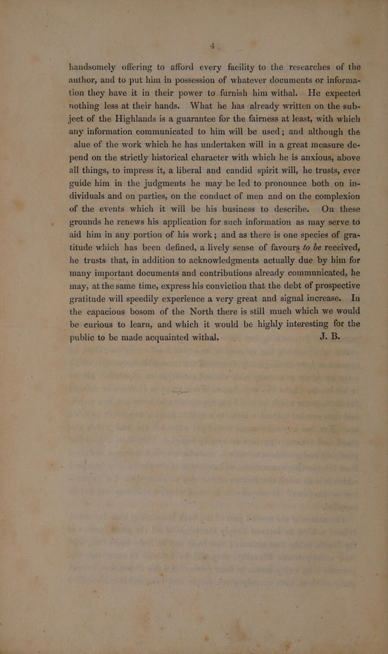handsomely offering to afford every facility to the researches of the ~ author, and to put him in possession of whatever documents or informa- tion they have it in their power to. furnish him withal. He expected - nothing less at their hands. What he has already written on the sub- ject of the Highlands is a guarantee for the fairness at least, with which any information communicated to him will be used; and although the alue of the work which he has undertaken will in a great measure de- _ pend on the strictly historical character with which he is anxious, above all things, to impress it, a liberal and candid. spirit will, he trusts, ever guide him in the judgments he may be led to pronounce both on in- dividuals and on parties, on the conduct of men and on the complexion of the events which it will be his business to describe. On these grounds he renews his application for such information as may serve. to aid him in any portion of his work; and as there is one species of gra- titude which has been defined, a lively sense of favours ¢o be received, he trusts that, in addition to acknowledgments actually due by. him for many important documents and contributions already communicated, he may, at the same time, express his conviction that the debt of prospective gratitude will speedily experience a very great and signal increase. In_ the capacious bosom of the North there is still much which we would be curious to learn, and which it would be highly interesting for the public to be made acquainted withal.-. J. B.