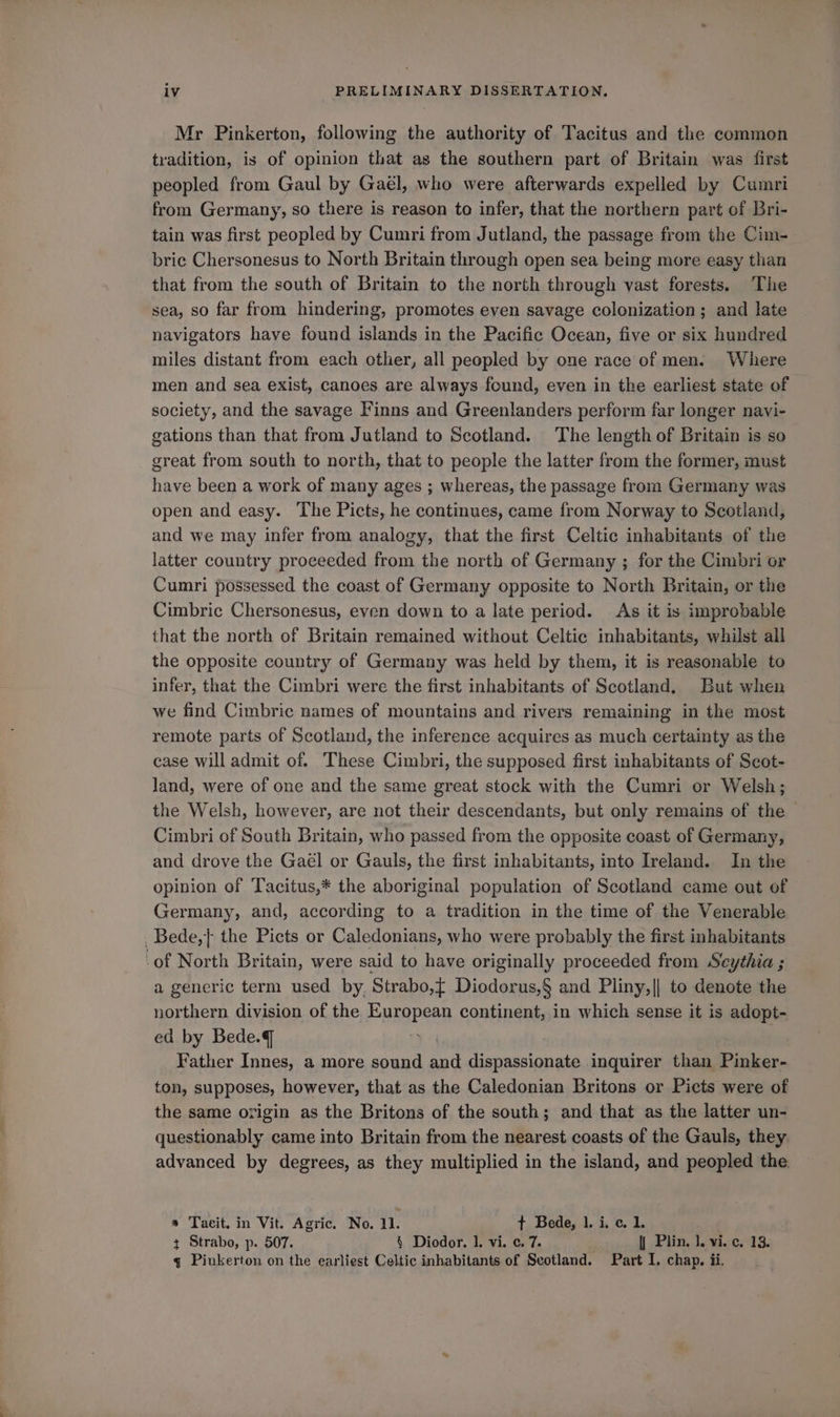 Mr Pinkerton, following the authority of Tacitus and the common tradition, is of opinion that as the southern part of Britain was first peopled from Gaul by Gaél, who were afterwards expelled by Cumri from Germany, so there is reason to infer, that the northern part of Bri- tain was first peopled by Cumri from Jutland, the passage from the Cim- bric Chersonesus to North Britain through open sea being more easy than that from the south of Britain to the north through vast forests. The sea, so far from hindering, promotes even savage colonization; and late navigators have found islands in the Pacific Ocean, five or six hundred miles distant from each other, all peopled by one race of men. Where men and sea exist, canoes are always found, even in the earliest state of society, and the savage Finns and Greenlanders perform far longer navi- gations than that from Jutland to Scotland. The length of Britain is so great from south to north, that to people the latter from the former, must have been a work of many ages ; whereas, the passage from Germany was open and easy. The Picts, he continues, came from Norway to Scotland, and we may infer from analogy, that the first Celtic inhabitants of the latter country proceeded from the north of Germany ; for the Cimbri or Cumri possessed the coast of Germany opposite to North Britain, or the Cimbric Chersonesus, even down to a late period. As it is improbable that the north of Britain remained without Celtic inhabitants, whilst all the opposite country of Germany was held by them, it is reasonable to infer, that the Cimbri were the first inhabitants of Scotland. But when we find Cimbric names of mountains and rivers remaining in the most remote parts of Scotland, the inference acquires as much certainty as the case will admit of. These Cimbri, the supposed first inhabitants of Scot- land, were of one and the same great stock with the Cumri or Welsh; the Welsh, however, are not their descendants, but only remains of the — Cimbri of South Britain, who passed from the opposite coast of Germany, and drove the Gael or Gauls, the first inhabitants, into Ireland. In the opinion of Tacitus,* the aboriginal population of Scotland came out of Germany, and, according to a tradition in the time of the Venerable Bede,} the Picts or Caledonians, who were probably the first inhabitants ‘of North Britain, were said to have originally proceeded from Seythia ; a generic term used by. Strabo,{ Diodorus,§ and Pliny,|| to denote the northern division of the European continent, in which sense it is adopt- ed by Bede.g Father Innes, a more sound and dispassionate inquirer than Pinker- ton, supposes, however, that as the Caledonian Britons or Picts were of the same origin as the Britons of the south; and that as the latter un- questionably came into Britain from the nearest coasts of the Gauls, they advanced by degrees, as they multiplied in the island, and peopled the a Tacit. in Vit. Agric. No. 1. t Bede, 1. i. c. 1. ¢ Strabo, p. 507. § Diodor. 1, vi. ¢. 7. || Plin. 1. vi. c. 13. q Piukerton on the earliest Celtic inhabitants of Scotland. Part I. chap. ii.