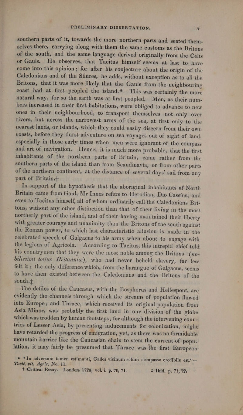 southern parts of it, towards the more northern parts and seated them- selves there, carrying along with them the same customs as the Britons of the south, and the same language derived originally from the Celts or Gauls. He observes, that Tacitus himself seems at last to have come into this opinion ; for after his conjecture about the origin of the Caledonians and of the Silures, he adds, without exception as to all the Britons, that it was more likely that the Gauls from the neighbouring coast had at first peopled the island.* This was certainly the more natural way, for so the earth was at first peopled. Men, as their num- bers increased in their first habitations, were obliged to advance to new ones in their neighbourhood, to transport themselves not only over rivers, but across the narrowest arms of the sea, at first only to the nearest lands, or islands, which they could easily discern from their own coasts, before they durst adventure on sea voyages out of sight of land, especially in those early times when men were ignorant of the compass and art of navigation. Hence, it is much more probable, that the first inhabitants of the northern parts of Britain, came rather from the southern parts of the island than trom Scandinavia, or from other parts of the northern continent, at the distance of several days’ sail from any part of Britain. In support of the hypothesis that the aboriginal inhabitants of North Britain came from Gaul, Mr Innes refers to Herodian, Dio Cassius, and even to Tacitus himself, all of whom ordinarily call the Caledonians Bri- tons, without any other distinction than that of their living in the most northerly part of the island, and of their having maintained their liberty with greater courage and unanimity than the Britons of the south against the Roman power, to which last characteristic allusion is made in the celebrated speech of Gaigacus to his army when about to engage with the legions of Agricola. According to Tacitus, this intrepid chief told his countrymen that they were the most noble among the Britons (no- bilissimi totius Britannie), who had never beheld slavery, far less felt it ; the only difference which, from the harangue of Galgacus, seems to have then existed between the Caledonians and the Britons of the south.f The defiles of the Caucasus, with the Bosphorus and Hellespont, are evidently the channels through which the streams of population flowed into Europe; and Thrace, which received its original population from Asia Minor, was probably the first land in our division of the globe which was trodden by human footsteps; for although the intervening coun- tries of Lesser Asia, by presenting inducements for colonization, might have retarded the progress of emigration, yet, as there was no formidable mountain barrier like the Caucasian chain to stem the current of popu- lation, it may fairly be presumed that Thrace was the first European * “Tn adversum tamen estimanti, Gallos vicinum solum occupasse credibile est.’’— Tacit, vit. Agric. No. 11. t Critical Essay. London. 1729, vol. i. p. 70, 71. t Ibid. p. 71, 72.