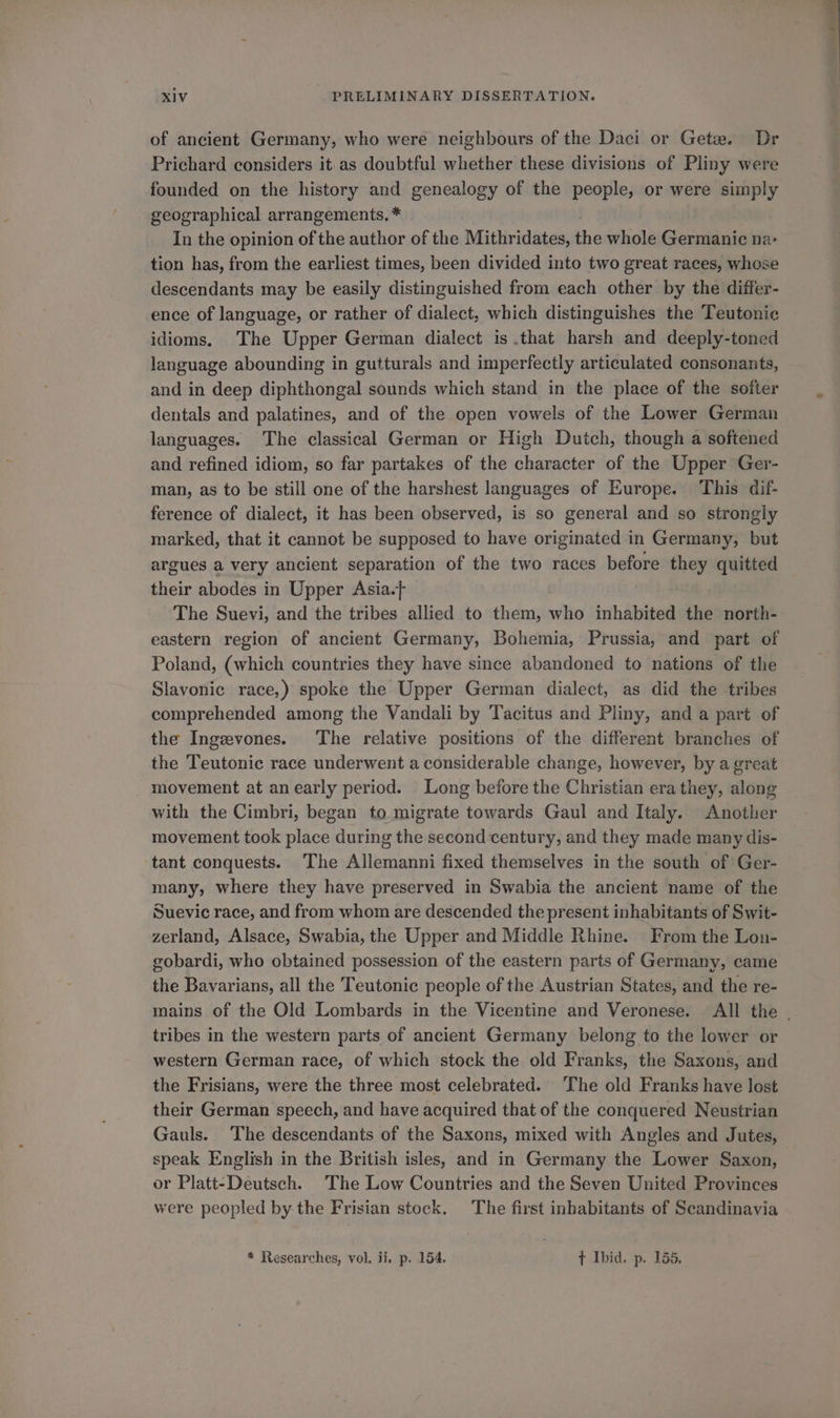 of ancient Germany, who were neighbours of the Daci or Gete. Dr Prichard considers it as doubtful whether these divisions of Pliny were founded on the history and genealogy of the people, or were simply geographical arrangements. * In the opinion of the author of the Mithridates, the whole Germanic na> tion has, from the earliest times, been divided into two great races, whose descendants may be easily distinguished from each other by the differ- ence of language, or rather of dialect, which distinguishes the Teutonic idioms. The Upper German dialect is .that harsh and deeply-toned language abounding in gutturals and imperfectly articulated consonants, and in deep diphthongal sounds which stand in the place of the softer dentals and palatines, and of the open vowels of the Lower German languages. The classical German or High Dutch, though a softened and refined idiom, so far partakes of the character of the Upper Ger- man, as to be still one of the harshest languages of Europe. This dif- ference of dialect, it has been observed, is so general and so strongly marked, that it cannot be supposed to have originated in Germany, but argues a very ancient separation of the two races before they quitted their abodes in Upper Asia. The Suevi, and the tribes allied to them, who inhabited the north- eastern region of ancient Germany, Bohemia, Prussia, and part of Poland, (which countries they have since abandoned to nations of the Slavonic race,) spoke the Upper German dialect, as did the tribes comprehended among the Vandali by Tacitus and Pliny, and a part of the Ingevones. The relative positions of the different branches of the Teutonic race underwent a considerable change, however, by a great _ movement at an early period. Long before the Christian era they, along with the Cimbri, began to migrate towards Gaul and Italy. Another movement took place during the second century, and they made many dis- tant conquests. The Allemanni fixed themselves in the south of Ger- many, where they have preserved in Swabia the ancient name of the Suevic race, and from whom are descended the present inhabitants of Swit- zerland, Alsace, Swabia, the Upper and Middle Rhine. From the Lon- gobardi, who obtained possession of the eastern parts of Germany, came the Bavarians, all the Teutonic people of the Austrian States, and the re- mains of the Old Lombards in the Vicentine and Veronese. All the . tribes in the western parts of ancient Germany belong to the lower or western German race, of which stock the old Franks, the Saxons, and the Frisians, were the three most celebrated. The old Franks have lost their German speech, and have acquired that of the conquered Neustrian Gauls. The descendants of the Saxons, mixed with Angles and Jutes, speak English in the British isles, and in Germany the Lower Saxon, or Platt-Deutsch. The Low Countries and the Seven United Provinces were peopled by the Frisian stock. The first inhabitants of Scandinavia * Researches, vol. ii, p. 154. t Ibid. p. 155.