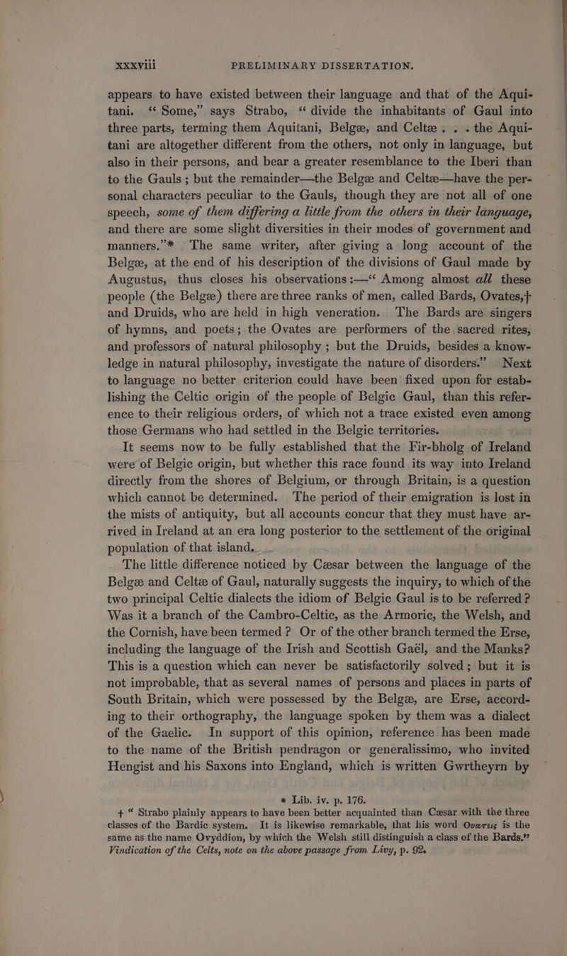 appears to have existed between their language and that of the Aqui- tani. ‘* Some,” says Strabo, “ divide the inhabitants of Gaul into three parts, terming them Aquitani, Belge, and Celte . . . the Aqui- tani are altogether different from the others, not only in language, but also in their persons, and bear a greater resemblance to the Iberi than to the Gauls ; but the remainder—the Belgze and Celtze—have the per- sonal characters peculiar to the Gauls, though they are not all of one speech, some of them differing a little from the others in their language, and there are some slight diversities in their modes of government and manners, * The same writer, after giving a long account of the Belgee, at the end of his description of the divisions of Gaul made by Augustus, thus closes his observations :—“‘ Among almost all these people (the Belge) there are three ranks of men, called Bards, Ovates,} and Druids, who are held in high veneration. The Bards are singers of hymns, and poets; the Ovates are performers of the sacred rites, and professors of natural philosophy ; but the Druids, besides a know- ledge in natural philosophy, investigate the nature of disorders.” Next to language no better criterion could have been fixed upon for estab- lishing the Celtic origin of the people of Belgic Gaul, than this refer- ence to their religious orders, of which not a trace existed even among those Germans who had settled in the Belgic territories. It seems now to be fully established that the Fir-bholg of Ireland were of Belgic origin, but whether this race found its way into Ireland directly from the shores of Belgium, or through Britain, is a question which cannot be determined. The period of their emigration is lost in the mists of antiquity, but all accounts concur that they must have ar- rived in Ireland at an era long posterior to the settlement of the original population of that island. The little difference noticed by Casar between the language of the Belge and Celté of Gaul, naturally suggests the inquiry, to which of the two principal Celtic dialects the idiom of Belgic Gaul is to be referred ? Was it a branch of the Cambro-Celtic, as the Armoric, the Welsh, and the Cornish, have been termed ? Or of the other branch termed the Erse, including the language of the Irish and Scottish Gael, and the Manks? This is a question which can never be satisfactorily solved; but it is not improbable, that as several names of persons and places in parts of South Britain, which were possessed by the Belge, are Erse, accord- ing to their orthography, the language spoken by them was a dialect of the Gaelic. In support of this opinion, reference has been made to the name of the British pendragon or generalissimo, who invited Hengist and his Saxons into England, which is written Gwrtheyrn by * Lib. iv. p. 176. + “ Strabo plainly appears to have been better acquainted than Cesar with the three classes of the Bardic system. It is likewise remarkable, that his word Ovares is the same as the name Ovyddion, by which the Welsh still distinguish a class of the Bards,” Vindication of the Celts, note on the above passage from Livy, p. 92s