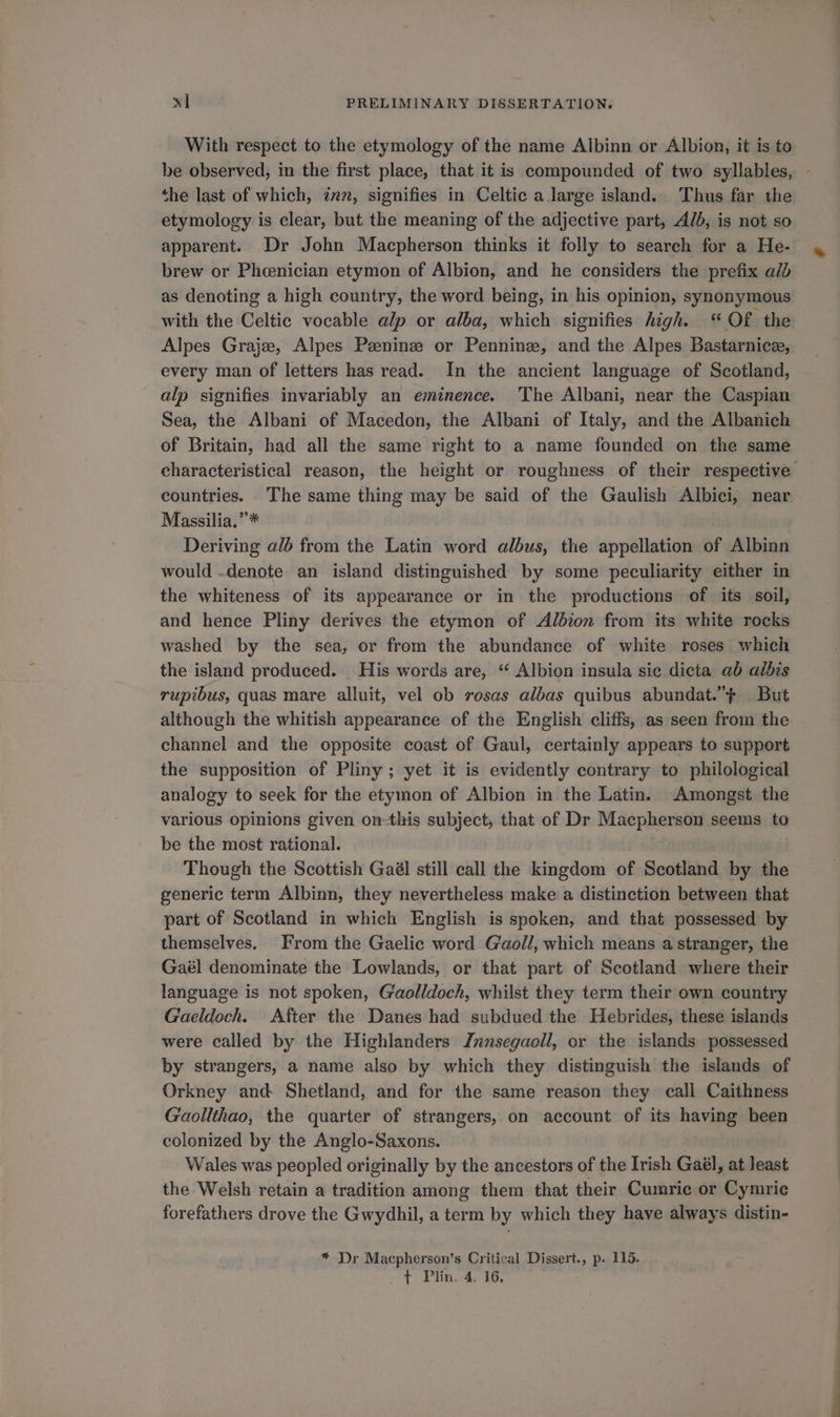 With respect to the etymology of the name Albinn or Albion, it is to be observed, in the first place, that it is compounded of two syllables, - the last of which, 72%, signifies in Celtic a large island. Thus far the etymology is clear, but the meaning of the adjective part, Alb, is not so apparent. Dr John Macpherson thinks it folly to search for a He- brew or Pheenician etymon of Albion, and he considers the prefix ald as denoting a high country, the word being, in his opinion, synonymous with the Celtic vocable alp or alba, which signifies high. “ Of the Alpes Graje, Alpes Peeninz or Pennine, and the Alpes. Bastarnice, every man of letters has read. In the ancient language of Scotland, alp signifies invariably an eminence. ‘The Albani, near the Caspian Sea, the Albani of Macedon, the Albani of Italy, and the Albanich of Britain, had all the same right to a name founded on the same characteristical reason, the height or roughness of their respective countries. The same thing may be said of the Gaulish Albici, near Massilia.”* Deriving alé from the Latin word albus, the appellation of Albinn would .denote an island distinguished by some peculiarity either in the whiteness of its appearance or in the productions of its soil, and hence Pliny derives the etymon of Albion from its white rocks washed by the sea, or from the abundance of white roses which the island produced. His words are, “ Albion insula sic dicta ab aibis rupibus, quas mare alluit, vel ob rosas albas quibus abundat.”+ But although the whitish appearance of the English cliffs, as seen from the channel and the opposite coast of Gaul, certainly appears to support the supposition of Pliny; yet it is evidently contrary to philological analogy to seek for the etymon of Albion in the Latin. Amongst the various opinions given on-this subject, that of Dr Macpherson seems to be the most rational. Though the Scottish Gaél still call the kingdom of Scotland by the generic term Albinn, they nevertheless make a distinction between that part of Scotland in which English is spoken, and that possessed by themselves. From the Gaelic word Gaoll, which means a stranger, the Gaél denominate the Lowlands, or that part of Scotland where their language is not spoken, Gaolldoch, whilst they term their own country Gaeldoch. After the Danes had subdued the Hebrides, these islands were called by the Highlanders Jnnsegaoll, or the islands possessed by strangers, a name also by which they distinguish the islands of Orkney and Shetland, and for the same reason they call Caithness Gaollthao, the quarter of strangers, on account of its having been colonized by the Anglo-Saxons. Wales was peopled originally by the ancestors of the Irish Gaél, at least the Welsh retain a tradition among them that their Cumric or Cymric forefathers drove the Gwydhil, a term by which they have always distin- * Dr Macpherson’s Critical Dissert., p. 115.