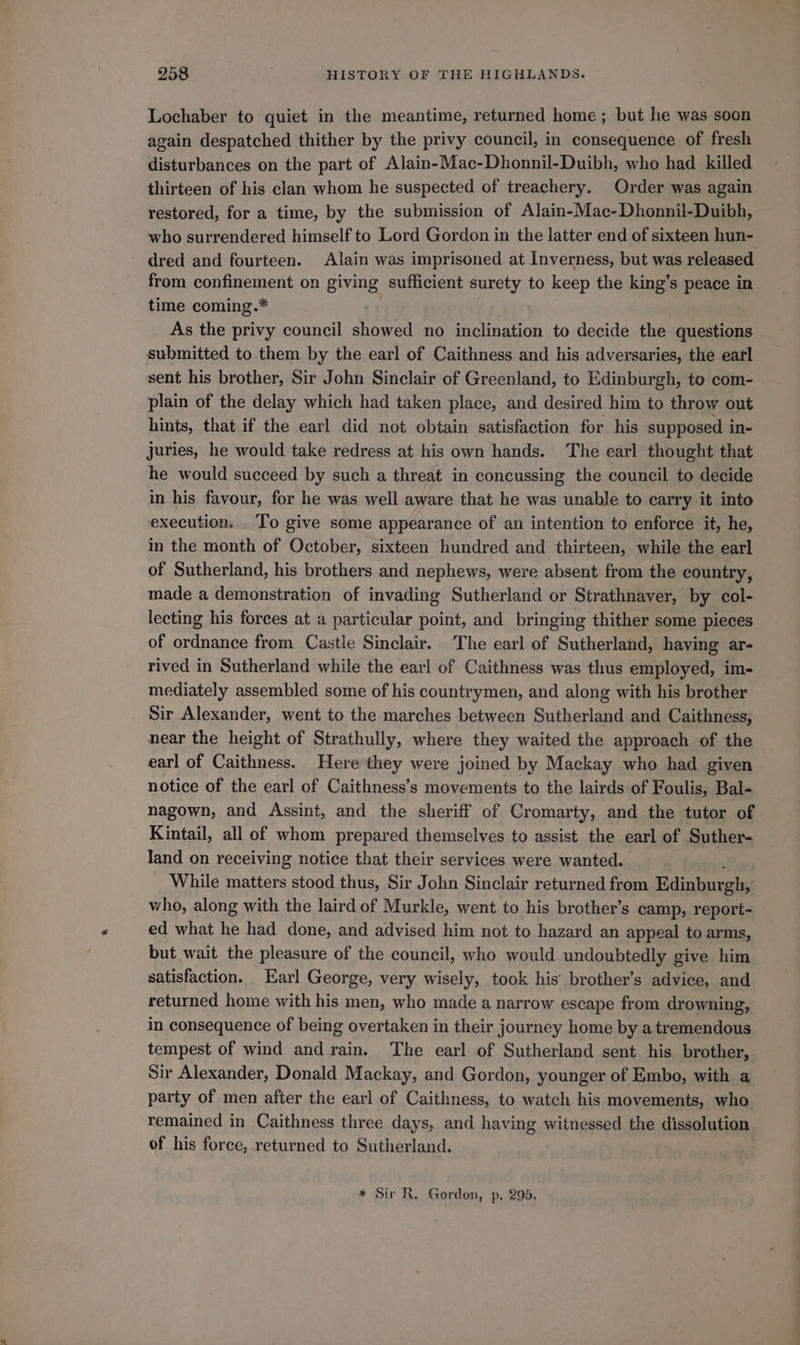 Lochaber to quiet in the meantime, returned home; but he was soon again despatched thither by the privy council, in consequence of fresh disturbances on the part of Alain-Mac-Dhonnil-Duibh, who had killed thirteen of his clan whom he suspected of treachery. Order was again restored, for a time, by the submission of Alain-Mac-Dhonnil-Duibh, who surrendered himself to Lord Gordon in the latter end of sixteen hun- dred and fourteen. Alain was imprisoned at Inverness, but was released from confinement on giving sufficient prey. to keep the king’s peace in time coming.* As the privy council showed no inclination to decide the questions submitted to them by the earl of Caithness and his adversaries, the earl sent his brother, Sir John Sinclair of Greenland, to Edinburgh, to com- plain of the delay which had taken place, and desired him to throw out hints, that if the earl did not obtain satisfaction for his supposed i in- Juries, he would take redress at his own hands. The earl thought that he would succeed by such a threat in concussing the council to decide in his favour, for he was well aware that he was unable to carry it into execution. To give some appearance of an intention to enforce it, he, in the month of October, sixteen hundred and thirteen, while the earl of Sutherland, his brothers and nephews, were absent from the country, made a demonstration of invading Sutherland or Strathnaver, by col- lecting his forces at a particular point, and bringing thither some pieces of ordnance from Castle Sinclair. The earl of Sutherland, having ar- rived in Sutherland while the earl of Caithness was thus employed, im- mediately assembled some of his countrymen, and along with his brother Sir Alexander, went to the marches between Sutherland and Caithness, near the height of Strathully, where they waited the approach of the earl of Caithness. Here they were joined by Mackay who had given notice of the earl of Caithness’s movements to the lairds of Foulis, Bal- nagown, and Assint, and the sheriff of Cromarty, and the tutor of Kintail, all of whom prepared themselves to assist the earl of Suther- land on receiving notice that their services were wanted. While matters stood thus, Sir John Sinclair returned from Edinburgh, who, along with the laird of Murkle, went to his brother’s camp, report- ed what he had done, and advised him not to hazard an appeal to arms, but wait the pleasure of the council, who would undoubtedly give him satisfaction. Earl George, very wisely, took his’ brother’s advice, and returned home with his men, who made a narrow escape from drowning, in consequence of being overtaken in their journey home by a tremendous tempest of wind and rain. The earl of Sutherland sent his brother, Sir Alexander, Donald Mackay, and Gordon, younger of Embo, with a party of men after the earl of Caithness, to watch his movements, who remained in Caithness three days, and having witnessed the dissolution of his force, returned to Sutherland.