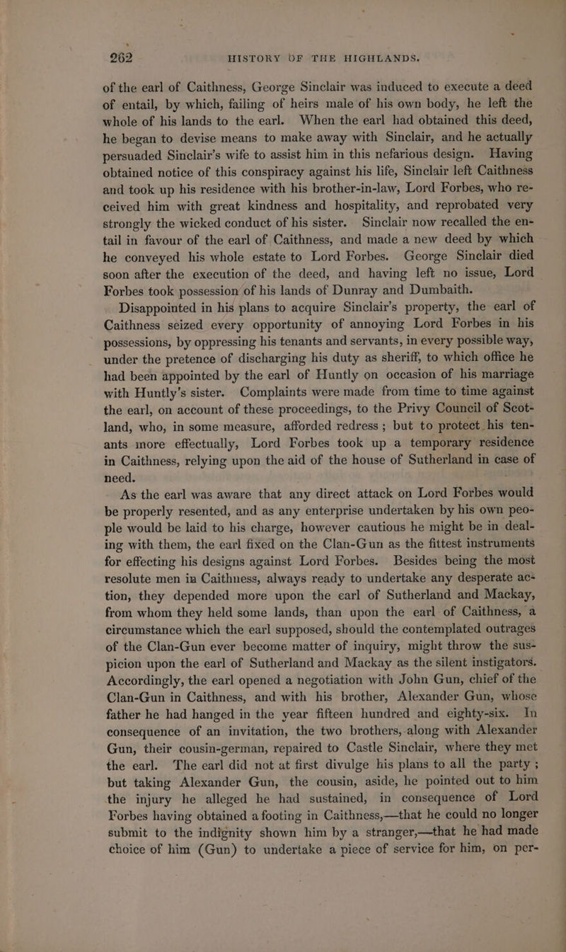 of the earl of Caithness, George Sinclair was induced to execute a deed of entail, by which, failing of heirs male of his own body, he left the whole of his lands to the earl. When the earl had obtained this deed, he began to devise means to make away with Sinclair, and he actually persuaded Sinclair’s wife to assist him in this nefarious design. Having obtained notice of this conspiracy against his life, Sinclair left Caithness and took up his residence with his brother-in-law, Lord Forbes, who re- ceived him with great kindness and hospitality, and reprobated very strongly the wicked conduct of his sister. Sinclair now recalled the en- tail in favour of the earl of Caithness, and made a new deed by which he conveyed his whole estate to Lord Forbes. George Sinclair died soon after the execution of the deed, and having left no issue, Lord Forbes took possession’ of his lands of Dunray and Dumbaith. Disappointed in his plans to acquire Sinclair’s property, the earl of Caithness seized every opportunity of annoying Lord Forbes in his possessions, by oppressing his tenants and servants, in every possible way, under the pretence of discharging his duty as sheriff, to which office he had been appointed by the earl of Huntly on occasion of his marriage with Huntly’s sister. Complaints were made from time to time against the earl, on account of these proceedings, to the Privy Council of Scot- land, who, in some measure, afforded redress ; but to protect_his ten- ants more effectually, Lord Forbes took up a temporary residence in Caithness, relying upon the aid of the house of Sutherland in case of need. , As the earl was aware that any direct attack on Lord Forbes would be properly resented, and as any enterprise undertaken by his own peo- ple would be laid to his charge, however cautious he might be in deal- ing with them, the earl fixed on the Clan-Gun as the fittest instruments for effecting his designs against Lord Forbes. Besides being the most resolute men ia Caithness, always ready to undertake any desperate ac- tion, they depended more upon the earl of Sutherland and Mackay, from whom they held some lands, than upon the earl of Caithness, a circumstance which the earl supposed, should the contemplated outrages of the Clan-Gun ever become matter of inquiry, might throw the sus- picion upon the earl of Sutherland and Mackay as the silent instigators. Accordingly, the earl opened a negotiation with John Gun, chief of the , Clan-Gun in Caithness, and with his brother, Alexander Gun, whose father he had hanged in the year fifteen hundred and eighty-six. In consequence of an invitation, the two brothers,-along with Alexander Gun, their cousin-german, repaired to Castle Sinclair, where they met the earl. The earl did not at first divulge his plans to all the party ; but taking Alexander Gun, the cousin, aside, he pointed out to him the injury he alleged he had sustained, in consequence of Lord Forbes having obtained a footing in Caithness,—that he could no longer submit to the indignity shown him by a stranger,—that he had made choice of him (Gun) to undertake a piece of service for him, on per-