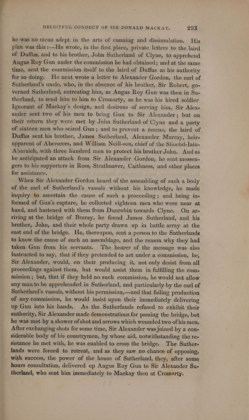 he was no mean adept in the arts of cunning and dissimulation. His plan was this :—He wrote, in the first place, private letters to the laird of Duffus, and to his brother, John Sutheriand of Clyne, to apprehend Angus Roy Gun under the commission he had obtained; and at the same time, sent the commission itself to the laird of Duffus as his authority for so doing. He next wrote a letter to Alexander Gordon, the earl of -Sutherland’s uncle, who, in the absence of his brother, Sir Robert, go- verned Sutherland, entreating him, as Angus Roy Gun was then in Su- therland, to send him to him to Cromarty, as he was his hired soldier Ignorant of Mackay’s design, and desirous of serving him, Sir Alex- ander sent two of his men to bring Gun to Sir Alexander; but on their return they were met by John Sutherland of Clyne and a party of sixteen men who seized Gun; and to prevent a rescue, the laird of Duffus sent his brother, James Sutherland, Alexander Murray, heir- apparent of Aberscors, and William Neill-son, chief of the Sliochd-Iain- Abaraich, with three hundred men to protect his brother John. Andas he anticipated an attack from Sir Alexander Gordon, he sent messen- gers to his supporters in Ross, Strathnaver, Caithness, and other places for assistance. When Sir Alexander Gordon heard of the assembling of such a body of the earl of Sutherland’s vassals without his knowledge, he made inquiry to ascertain the cause of such a proceeding; and being in- formed of Gun’s capture, he collected eighteen men who were near at hand, and hastened with them from Dunrobin towards Clyne. On ar- riving at the bridge of Broray, he found James Sutherland, and his brother, John, and their whole party drawn up in battle array at the east end of the bridge. He, thereupon, sent a person to the Sutherlands to know the cause of such an assemblage, and the reason why they had taken Gun from his servants. The bearer of the message was also instructed to say, that if they pretended to act under a commission, he, Sir Alexander, would, on their producing it, not only desist from all proceedings against them, but would assist them in fulfilling the com- mission ; but, that if they held no such commission, he would not allow any man to be apprehended in Sutherland, and particularly by the earl of Sutherland’s vassals, without his permission,—and that failing production of any commission, he would insist upon their immediately delivering up Gun into his hands. As the Sutherlands refused to exhibit their authority, Sir Alexander made demonstrations for passing the bridge, but he was met by a shower of shot and arrows which wounded two of his men. After exchanging shots for some time, Sir Alexander was joined by a con- siderable body of his countrymen, by whose aid, notwithstanding the re- sistance he met with, he was enabled to cross the bridge. The Suther- Jands were forced to retreat, and as they saw no chance of opposing, _ with success, the power of the house of Sutherland, they, after some hours consultation, delivered up Angus Roy Gun to Sir Alexander Su- therland, who sent him immediately to Mackay then at Cromarty.