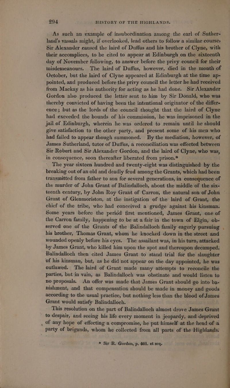 “ As such an example of insubordination among the earl of Suther- land’s vassals might, if overlooked, lead others to follow a similar courses Sir Alexander eaused the laird of Duffus and his brother of Clyne, with their accomplices, to be cited to appear at Edinburgh on the sixteenth day of November following, to answer before the privy council for their misdemeanours. The laird of Duffus, however, died in the month of October, but the laird of Clyne appeared at Edinburgh at the time ap- pointed, and produced before the privy council the letter he had received from Mackay as his authority for acting as he had done. Sir Alexander Gordon also produced the letter sent to him by Sir Donald, who was thereby convicted of having been the intentional originator of the differ- ence; but as the lords of the council thought that. the laird of Clyne had exceeded the bounds of his commission, he was imprisoned in the jail of Edinburgh, wherein he was ordered to remain until he should give satisfaction to the other party, and present some of his men who had failed to appear though summoned. By the mediation, however, of James Sutherland, tutor of Duffus, a reconciliation was effected between Sir Robert and Sir Alexander Gordon, and the laird of Clyne, who was, in consequence, soon thereafter liberated from prison.* The year sixteen hundred and twenty-eight was distinguished by the breaking out of an old and deadly feud among the Grants, which had been transmitted from father to son for several generations, in consequence of the murder of John Grant of Balindalloch, about the middle of the six- Grant of Glenmoriston, at the instigation of the laird of Grant, the chief of the tribe, who had conceived a grudge against his kinsman. Some years before the peridd first mentioned, James Grant, one of the Carron family, happening to be at a fair in the town of Elgin, ob- served one of the Grants of the Balindalloch family eagerly pursuing his brother, Thomas Grant, whom he knocked down in the street and wounded openly before his eyes. The assailant was, in his turn, attacked by James Grant, who killed him upon the spot and thereupon decamped: Balindalloch then cited James Grant to stand trial for the slaughter of his kinsman, but, as he did not appear on the day appointed, he was outlawed. The laird of Grant made many attempts to reconcile the parties, but in vain, as Balindalloch was obstinate and would listen to no proposals. An offer was made that James Grant should go into ba- according to the usual practice, ‘but nothing less than the blood of James Grant would satisfy Balindalloch. This resolution on the part of Balindalloch almost drove James Grant of any hope of effecting a compromise, he put ‘himself at the head of a * Sir R. Gordon, p. 401. et seq. _ —— ee a oe