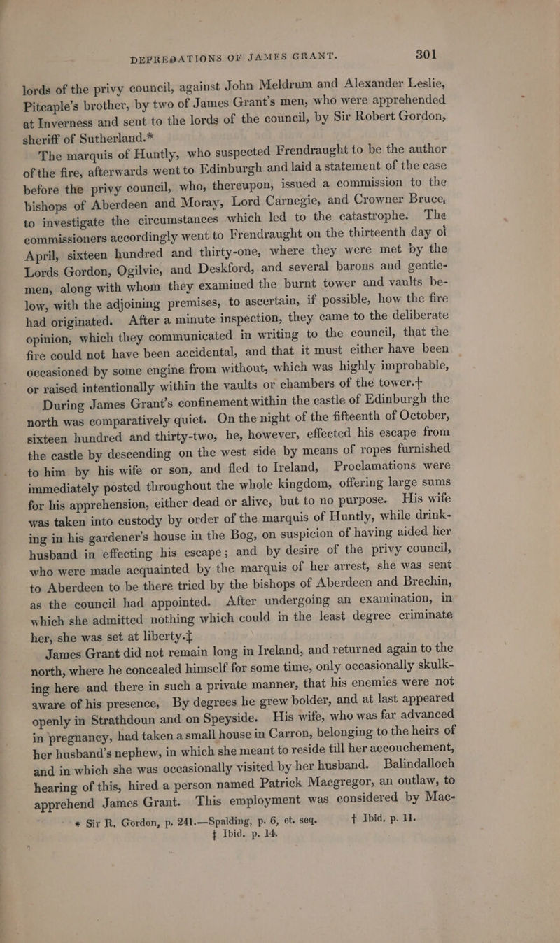 lords of the privy council, against John Meldrum and Alexander Leslie, Pitcaple’s brother, by two of James Grant’s men, who were apprehended at Inverness and sent to the lords of the council, by Sir Robert Gordon, sheriff of Sutherland.* The marquis of Huntly, who suspected Frendraught to be the author of the fire, afterwards went to Edinburgh and laid a statement of the case before the privy council, who, thereupon, issued a commission to the bishops of Aberdeen and Moray, Lord Carnegie, and Crowner Bruce, to investigate the circumstances which led to the catastrophe. The commissioners accordingly went to Frendraught on the thirteenth day ol April, sixteen hundred and thirty-one, where they were met by the Lords Gordon, Ogilvie, and Deskford, and several barons and gentle- men, along with whom they examined the burnt tower and vaults be- low, with the adjoining premises, to ascertain, if possible, how the fire had originated. After a minute inspection, they came to the deliberate opinion, which they communicated in writing to the council, that the fire could not have been accidental, and that it must either have been occasioned by some engine from without, which was highly improbable, or raised intentionally within the vaults or chambers of the tower.t During James Grant’s confinement within the castle of Edinburgh the north was comparatively quiet. On the night of the fifteenth of October, sixteen hundred and thirty-two, he, however, effected his escape from the castle by descending on the west side by means of ropes furnished to him by his wife or son, and fled to Ireland, Proclamations were immediately posted throughout the whole kingdom, offering large sums for his apprehension, either dead or alive, but to no purpose. His wife was taken into custody by order of the marquis of Huntly, while drink- ing in his gardener’s house in the Bog, on suspicion of having aided her husband in effecting his escape; and by desire of the privy council, who were made acquainted by the marquis of her arrest, she was sent to Aberdeen to be there tried by the bishops of Aberdeen and Brechin, as the council had appointed. After undergoing an examination, in which she admitted nothing which could in the least degree criminate her, she was set at liberty. ! James Grant did not remain long in Ireland, and returned again to the north, where he concealed himself for some time, only occasionally skulk- ing here and there in such a private manner, that his enemies were not aware of his presence, By degrees he grew bolder, and at last appeared openly in Strathdoun and on Speyside. His wife, who was far advanced in pregnancy, had taken a small house in Carron, belonging to the heirs of her husband’s nephew, in which she meant to reside till her accouchement, and in which she was occasionally visited by her husband. Balindalloch hearing of this, hired a person named Patrick Macgregor, an outlaw, to apprehend James Grant. This employment was considered by Mac- « Sir R. Gordon, p. 241.—Spalding, p. 6, et. seq. + Ibid, p. 11. } Ibid. p. 14