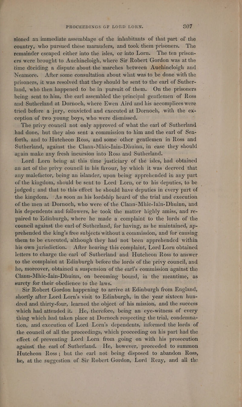 PROCEEDINGS OF LORD LORN. 807 sioned an immediate assemblage of the inhabitants of that part of the country, who pursued these marauders, and took them prisoners. . The remainder escaped either into the isles, or into Lorn. The ten prison- ers were brought to Auchincloigh, where Sir Robert Gordon was at the time deciding a dispute about the marches between Auchincloigh and Neamore. After some consultation about what was to be done with the prisoners, it was resolved that they should be sent to the earl of Suther- land, who then happened to be in pursuit of them. On the prisoners being sent to him, the earl assembled the ‘principal gentlemen of Ross and Sutherland at Dornoch, where Ewen Aird and his accomplices were tried before a jury, convicted and executed at Dornoch, with the ex- ception of two young boys, who were dismissed. The privy council not only approved of what the earl of Sutherland had done, but they also sent a commission to him and the earl of Sea- forth, and to Hutcheon Ross, and some other gentlemen in Ross and Sutherland, against the Clann-Mhic-Iain-Dhuinn, in case they should again make any fresh incursion into Ress and Sutherland. Lord Lorn being at this time justiciary of the isles, had obtained an act of the privy council in his favour, by which it was decreed that any malefactor, being an islander, upon being apprehended in any part of the kingdom, should be sent to Lord Lorn, or to his deputies, to be — judged ; and that to this effect he should have deputies in every part of the kingdom. ‘As soon as his lordship heard of the trial and execution of the men at Dornoch, who were of the Clann-Mhic-lain- Dhuinn, and his dependents and followers, he took the matter highly amiss, and re- paired to Edinburgh, where he made a complaint to the lords of the council against the earl of Sutherland, for having, as he maintained, ap- prehended the king’s free subjects without a commission, and for causing them to be executed, although they had not been apprehended within his own jurisdiction. After hearing this complaint, Lord Lorn obtained letters to charge the earl of Sutherland and Hutcheon Ross to answer to the complaint at Edinburgh before the lords of the privy council, and he, moreover, obtained a suspension of the earl’s commission against the Clann-Mhic-Iain-Dhuinn, on becoming bound, in the meantime, as surety for their obedience to the laws. Sir Robert Gordon happening to arrive at Edinburgh from England, shortly after Lord Lorn’s visit to Edinburgh, in the year sixteen hun- dred and thirty-four, learned the object of his mission, and the success which had attended it. He, therefore, being an eye-witness of every thing which had taken place at Dornoch respecting the trial, condemna- tion, and execution of Lord Lorn’s dependents, informed the lords of the council of all the proceedings, which proceeding on his part had the effect of preventing Lord Lorn from going on with his prosecution against the earl of Sutherland. He, however, proceeded to summon Hutcheon Ross; but the earl not being disposed to abandon Ross, he, at the suggestion of Sir Robert Gordan, Lord Reay, .and all the