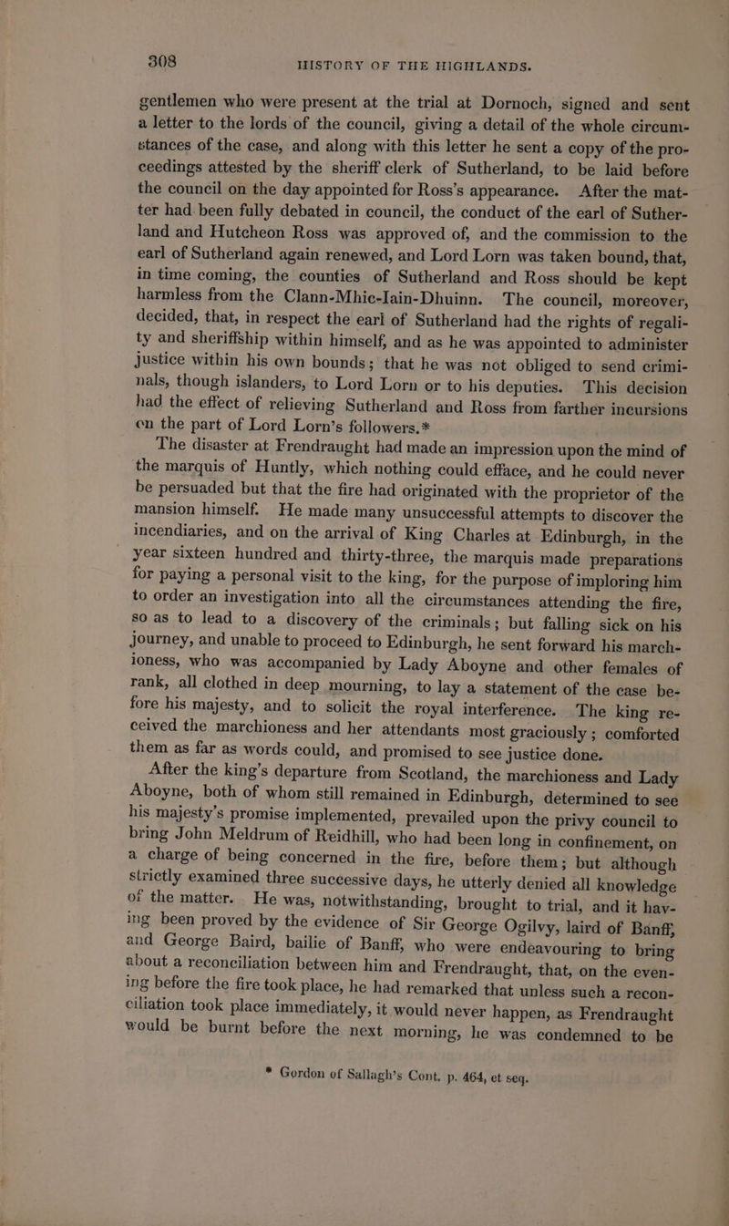 gentlemen who were present at the trial at Dornoch, signed and sent a letter to the lords of the council, giving a detail of the whole circum- stances of the case, and along with this letter he sent a copy of the pro- ceedings attested by the sheriff clerk of Sutherland, to be laid before the council on the day appointed for Ross’s appearance. After the mat- ter had: been fully debated in council, the conduct of the earl of Suther- land and Hutcheon Ross was approved of, and the commission to the earl of Sutherland again renewed, and Lord Lorn was taken bound, that, in time coming, the counties of Sutherland and Ross should be kept harmless from the Clann-Mhie-Iain-Dhuinn. The council, moreover, decided, that, in respect the earl of Sutherland had the rights of regali- ty and sheriffship within himself, and as he was appointed to administer Justice within his own bounds; that he was not obliged to send crimi- nals, though islanders, to Lord Lorn or to his deputies. This decision had the effect of relieving Sutherland and Ross from farther incursions en the part of Lord Lorn’s followers.* The disaster at Frendraught had made an impression upon the mind of the marquis of Huntly, which nothing could efface, and he could never be persuaded but that the fire had originated with the proprietor of the incendiaries, and on the arrival of King Charles at Edinburgh, in the year sixteen hundred and thirty-three, the marquis made preparations for paying a personal visit to the king, for the purpose of imploring him to order an investigation into all the circumstances attending the fire, so as to lead to a discovery of the criminals; but falling sick on his journey, and unable to proceed to Edinburgh, he sent forward his march- loness, who was accompanied by Lady Aboyne and other females of rank, all clothed in deep mourning, to lay a statement of the case be- fore his majesty, and to solicit the royal interference. The king re- ceived the marchioness and her attendants most graciously ; comforted them as far as words could, and promised to see justice done. After the king’s departure from Scotland, the marchioness and Lady Aboyne, both of whom still remained in Edinburgh, determined to see his majesty’s promise implemented, prevailed upon the privy council to bring John Meldrum of Reidhill, who had been long in confinement, on a charge of being concerned in the fire, before them; but although strictly examined three successive days, he utterly denied all knowledge of the matter. He was, notwithstanding, brought to trial, and it hay- ing been proved by the evidence of Sir George Ogilvy, laird of Banff, and George Baird, bailie of Banff, who were endeavouring to bring about a reconciliation between him and Frendraught, that, on the even- ing before the fire took place, he had remarked that unless such a recon- ciliation took place immediately, it would never happen, as Frendraught would be burnt before the next morning, he was condemned to be * Gordon of Sallagh’s Cont, p. 464, et seq. —_——