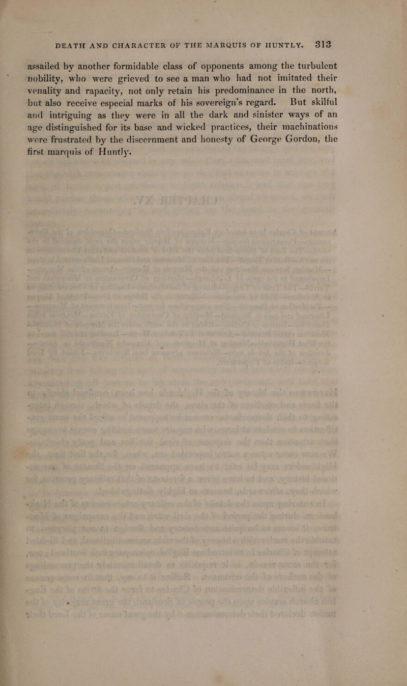 assailed by another formidable class of opponents among the turbulent nobility, who were grieved to see a man who had not imitated their venality and rapacity, not only retain his predominance in the north, but also receive especial marks of his sovereign’s regard. But skilful and intriguing as they were in all the dark and sinister ways of an age distinguished for its base and wicked practices, their machinations were frustrated by the discernment and honesty of George Gordon, the first marquis of Huntly.