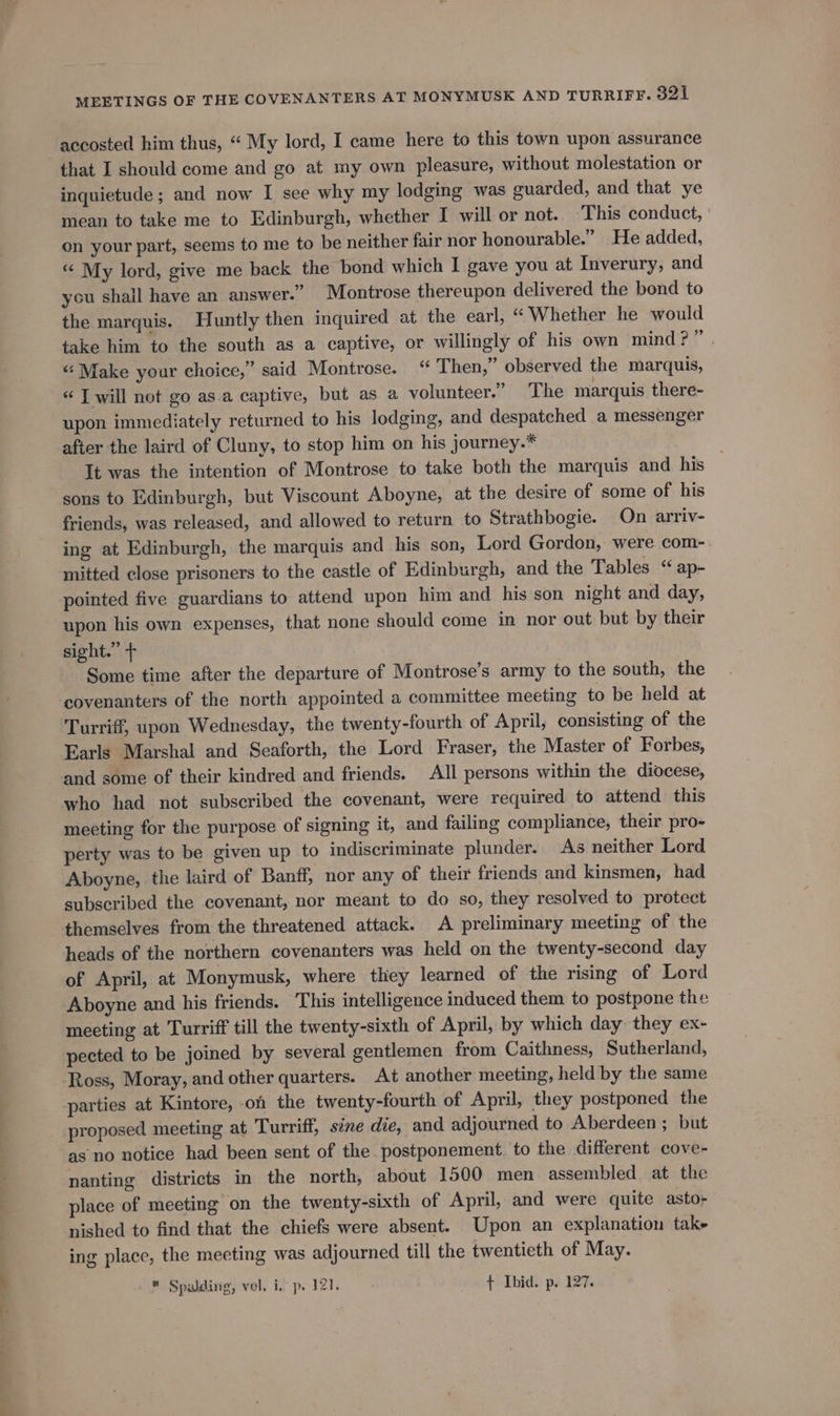 accosted him thus, “ My lord, I came here to this town upon assurance that I should come and go at my own pleasure, without molestation or inquietude ; and now I see why my lodging was guarded, and that ye mean to take me to Edinburgh, whether I will or not.. This conduct, on your part, seems to me to be neither fair nor honourable.” He added, “ My lord, give me back the bond which I gave you at Inverury, and you shail have an answer.” Montrose thereupon delivered the bond to the marquis. Huntly then inquired at the earl, “ Whether he would take him to the south as a captive, or willingly of his own mind?” | “‘ Make your choice,” said Montrose. “ Then,” observed the marquis, « J will not go as.a captive, but as a volunteer.” The marquis there- upon immediately returned to his lodging, and despatched a messenger after the laird of Cluny, to stop him on his journey.* It was the intention of Montrose to take both the marquis and his sons to Edinburgh, but Viscount Aboyne, at the desire of some of his friends, was released, and allowed to return to Strathbogie. On arriv- ing at Edinburgh, the marquis and his son, Lord Gordon, were com- mitted close prisoners to the castle of Edinburgh, and the Tables “ ap- pointed five guardians to attend upon him and his son night and day, upon his own expenses, that none should come in nor out but by their sight.” + Some time after the departure of Montrose’s army to the south, the covenanters of the north appointed a committee meeting to be held at Turriff, upon Wednesday, the twenty-fourth of April, consisting of the Earls Marshal and Seaforth, the Lord Fraser, the Master of Forbes, and some of their kindred and friends. All persons within the diocese, who had not subscribed the covenant, were required to attend this meeting for the purpose of signing it, and failing compliance, their pro- perty was to be given up to indiscriminate plunder. As neither Lord Aboyne, the laird of Banff, nor any of their friends and kinsmen, had subscribed the covenant, nor meant to do so, they resolved to protect themselves from the threatened attack. A preliminary meeting of the heads of the northern covenanters was held on the twenty-second day of April, at Monymusk, where they learned of the rising of Lord Aboyne and his friends. This intelligence induced them to postpone the meeting at Turriff till the twenty-sixth of April, by which day they ex- pected to be joined by several gentlemen from Caithness, Sutherland, Ross, Moray, and other quarters. At another meeting, held by the same parties at Kintore, on the twenty-fourth of April, they postponed the proposed meeting at Turriff, sine die, and adjourned to Aberdeen ; but as no notice had been sent of the postponement to the different cove- nanting districts in the north, about 1500 men assembled at the place of meeting on the twenty-sixth of April, and were quite asto- nished to find that the chiefs were absent. Upon an explanation take ing place, the meeting was adjourned till the twentieth of May. * Spalding, vel. i, p. 121. + Ibid. p. 127.