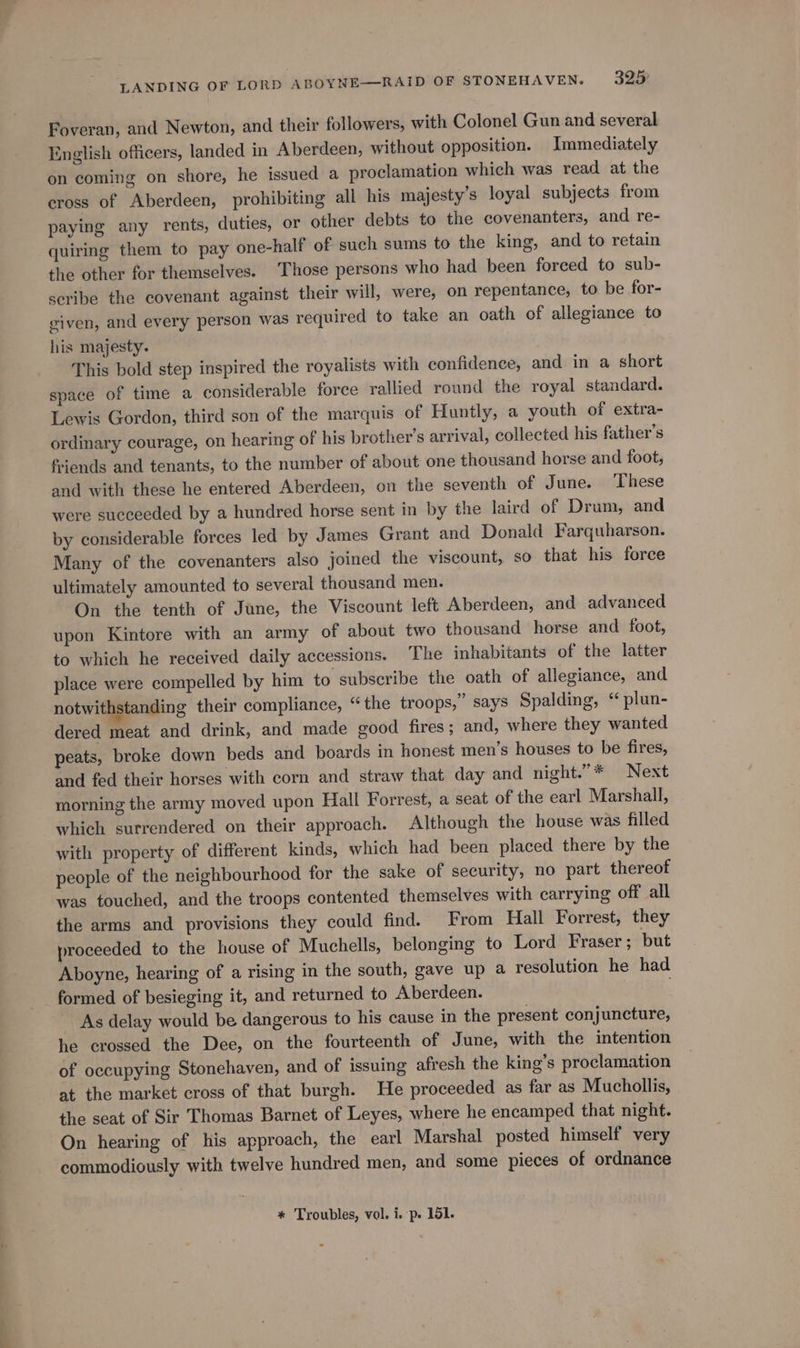 Foveran, and Newton, and their followers, with Colonel Gun and several English officers, landed in Aberdeen, without opposition. Immediately on coming on shore, he issued a proclamation which was read at the eross of Aberdeen, prohibiting all his majesty’s loyal subjects from paying any rents, duties, or other debts to the covenanters, and re- quiring them to pay one-half of such sums to the king, and to retain the other for themselves. Those persons who had been forced to sub- scribe the covenant against their will, were, on repentance, to be for- given, and every person was required to take an oath of allegiance to his majesty. This bold step inspired the royalists with confidence, and in a short space of time a considerable force rallied round the royal standard. Lewis Gordon, third son of the marquis of Huntly, a youth of extra- ordinary courage, on hearing of his brother’s arrival, collected his father’s friends and tenants, to the number of about one thousand horse and foot, and with these he entered Aberdeen, on the seventh of June. ‘These were succeeded by a hundred horse sent in by the laird of Drum, and by considerable forces led by James Grant and Donald Farquharson. Many of the covenanters also joined the viscount, so that his force ultimately amounted to several thousand men. On the tenth of June, the Viscount left Aberdeen, and advanced upon Kintore with an army of about two thousand horse and foot, to which he received daily accessions. The inhabitants of the latter place were compelled by him to subscribe the oath of allegiance, and notwithstanding their compliance, “the troops,” says Spalding, “ plun- dered meat and drink, and made good fires; and, where they wanted peats, broke down beds and boards in honest men’s houses to be fires, and fed their horses with corn and straw that day and night.”* Next morning the army moved upon Hall Forrest, a seat of the earl Marshall, which surrendered on their approach. Although the house was filled with property of different kinds, which had been placed there by the people of the neighbourhood for the sake of security, no part thereof was touched, and the troops contented themselves with carrying off all the arms and provisions they could find. From Hall Forrest, they proceeded to the house of Muchells, belonging to Lord Fraser ; but Aboyne, hearing of a rising in the south, gave up a resolution he had formed of besieging it, and returned to Aberdeen. As delay would be dangerous to his cause in the present conjuncture, he crossed the Dee, on the fourteenth of June, with the intention of occupying Stonehaven, and of issuing afresh the king’s proclamation at the market cross of that burgh. He proceeded as far as Mucholilis, the seat of Sir Thomas Barnet of Leyes, where he encamped that night. On hearing of his approach, the earl Marshal posted himself very commodiously with twelve hundred men, and some pieces of ordnance * Troubles, vol. i. p. 151.