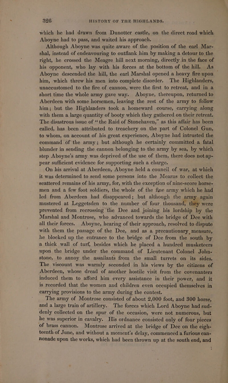 which he had drawn from Dunotter castle, on the direct road which Aboyne had to pass, and waited his approach. Although Aboyne was quite aware of the position of the earl Mar- shal, instead of endeavouring to outflank him by making a detour to the right, he crossed the Meagre hill next morning, directly in the face of his opponent, who lay with his forces at the bottom of the hill. As Aboyne descended the hill, the earl Marshal opened a heavy fire upon ~ him, which threw his men into complete disorder. ‘The Highlanders, unaccustomed to the fire of cannon, were the first to retreat, and in a short time the whole army gave way. Aboyne, thereupon, returned to Aberdeen with some horsemen, leaving the rest of the army to follow him; but the Highlanders took a homeward course, carrying along with them a large quantity of booty which they gathered on their retreat. The disastrous issue of “ the Raid of Stonehaven,” as this affair has been called, has been attributed to treachery on the part of Colonel Gun, to whom, on account of his great experience, Aboyne had intrusted the command of the army; but although he certainly committed a fatal blunder in sending the cannon belonging to the army by sea, by which step Aboyne’s army was deprived of the use of them, there does not ap- pear sufficient evidence for supporting such a charge. . On his arrival at Aberdeen, Aboyne held a council of war, at which it was determined to send some persons into the Mearns to collect the ‘seattered remains of his army, for, with the exception of nine-score horse- men and a few foot soldiers, the whole of the fine army which he had led from Aberdeen had disappeared; but although the army again mustered at Leggetsden to the number of four thousand, they were prevented from recrossing the Dee and joining his lordship by the Marshal and Montrose, who advanced towards the bridge of Dee with all their forces. Aboyne, hearing of their approach, resolved to dispute with them the passage of the Dee, and as a precautionary, measure, he blocked up the entrance to the bridge of Dee from the south by a thick wall of turf, besides which he placed a hundred musketeers. upon the bridge under the command of Lieutenant Colonel John- — stone, to annoy the assailants from the small turrets on its sides. The viscount was warmly seconded in his views by the citizens of Aberdeen, whose dread of another hostile visit from the covenanters induced them to afford him every assistance in their power, and it is recorded that the women and children even occupied themselves in carrying provisions to the army during the contest. The army of Montrose consisted of about 2,000 foot, and 300 horse, and a large train of artillery. The forces which Lord Aboyne had sud- denly collected on the spur of the occasion, were not numerous, but he was superior in cavalry. His ordnance consisted only of four pieces of brass cannon. Montrose arrived at the bridge of Dee on the eigh- teenth of June, and without a moment’s delay, commenced a furious can- nonade upon the works, which had been thrown up at the south end, and t