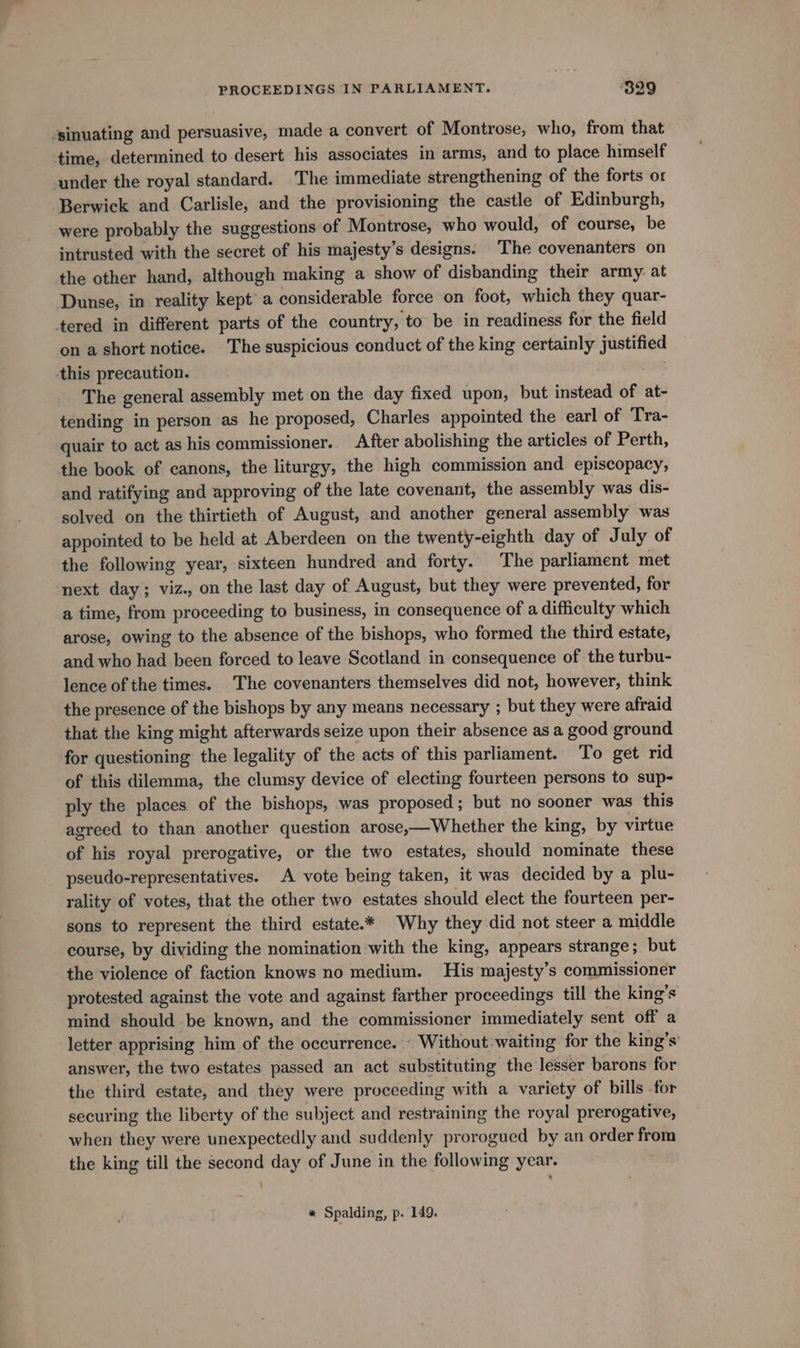 -sinuating and persuasive, made a convert of Montrose, who, from that time, determined to desert his associates in arms, and to place himself under the royal standard. The immediate strengthening of the forts or Berwick and Carlisle, and the provisioning the castle of Edinburgh, were probably the suggestions of Montrose, who would, of course, be intrusted with the secret of his majesty’s designs. The covenanters on the other hand, although making a show of disbanding their army: at Dunse, in reality kept a considerable force on foot, which they quar- tered in different parts of the country, to be in readiness for the field on a short notice. The suspicious conduct of the king certainly justified this precaution. : The general assembly met on the day fixed upon, but instead of at- tending in person as he proposed, Charles appointed the earl of Tra- quair to act as his commissioner. After abolishing the articles of Perth, the book of canons, the liturgy, the high commission and episcopacy, and ratifying and approving of the late covenant, the assembly was dis- solved on the thirtieth of August, and another general assembly was appointed to be held at Aberdeen on the twenty-eighth day of July of the following year, sixteen hundred and forty. The parliament met next day; viz., on the last day of August, but they were prevented, for a time, from proceeding to business, in consequence of a difficulty which arose, owing to the absence of the bishops, who formed the third estate, and who had been forced to leave Scotland in consequence of the turbu- lence of the times. The covenanters themselves did not, however, think the presence of the bishops by any means necessary ; but they were afraid that the king might afterwards seize upon their absence as a good ground for questioning the legality of the acts of this parliament. To get rid of this dilemma, the clumsy device of electing fourteen persons to sup- ply the places of the bishops, was proposed; but no sooner was this agreed to than another question arose,—Whether the king, by virtue of his royal prerogative, or the two estates, should nominate these pseudo-representatives. A vote being taken, it was decided by a plu- rality of votes, that the other two estates should elect the fourteen per- sons to represent the third estate.* Why they did not steer a middle course, by dividing the nomination with the king, appears strange; but the violence of faction knows no medium. His majesty’s commissioner protested against the vote and against farther proceedings till the king’s mind should be known, and the commissioner immediately sent off a letter apprising him of the occurrence. Without-waiting for the king’s’ answer, the two estates passed an act substituting the lesser barons for the third estate, and they were proceeding with a variety of bills for securing the liberty of the subject and restraining the royal prerogative, when they were unexpectedly and suddenly prorogued by an order from the king till the second day of June in the following year. : « Spalding, p. 149.