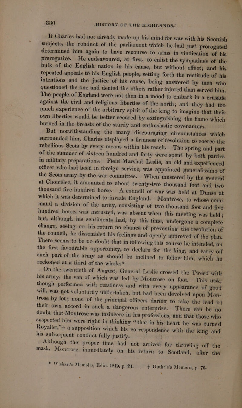 If Charles had not already made up his mind for war with his Scottish subjects, the conduct of the parliament which he had just prorogated determined him again to have recourse to atms in vindication of his prerogative. He endeavoured, at first, to enlist the sympathies of the — bulk of the English nation in his cause, but without effect; and his repeated appeals to his English people, setting forth the rectitude of his intentions and the justice of his cause, being answered by men who questioned the one and denied the other, rather injured than served him. The people of England were not then in a indod to embark in a crusade against the civil and religious liberties of the north; and they had too much experience of the arbitrary spirit of the king to imagine that their own liberties would be better secured by extinguishing the flame which - burhed in the breasts of the sturdy and enthusiastic covenanters. But notwithstanding the many discouraging cireuistances which surrounded him; Charles displayed a firmness of resolution to coerce the rebellious Scots by every means within his reach. Tho Spring and part of the summer of sixteen hundred and forty were spent by both parties in military preparations. Field Marshal Leslie, an old and experienced officer who had been in foreign service, was appointed generalissimo of — the Scots army by the war committee. When mustered by the general at Choicelee, it arnounted to about twenty-two thousand foot and two thousand five hundred horse. A council of war was held at Dunse at which it was determined to invade England. Montrose, to whose com: mand a division of the army, consisting of two thousand foot and five hundred horse, was intrusted, was absent when this meeting was held; but, although his sentiments had, by this time, undergone a complete change, seeing on his return no chance of preventing the resolution of the council, he dissembled his feelings and openly approved of the plan. There seems to be no doubt that in following this course he intended, on the first favourable opportunity, to declare for the king, and cary off such part of the atmy as should be inclined to foliow him, which he . reckoned at a third of the whole.* On the twentieth of August, General Leslie crossed the Tweed with his army, the van of which was led by Montrose on foot. This task, though performed with readiness and with every appearance of good will, was not voluntarily whdertaken, but had been devolved upon Mon- trose by lot; none of the principal officers daring to take the lead 61 their own accord in such a dangerous enterprise. There eat be no doubt that Montrose was insincere in his professions, and that those who Royalist,”+ a supposition which his correspondence with the king and his subsequent conduct fully justify. Although the proper time had not arrived for throwing off the mask, Montrose immediately on his return to Scotland, after the * Wishart's Memvpirs, Edin ISL9, p, 24. t Guthrie's Memoirs, p. 70+ . «