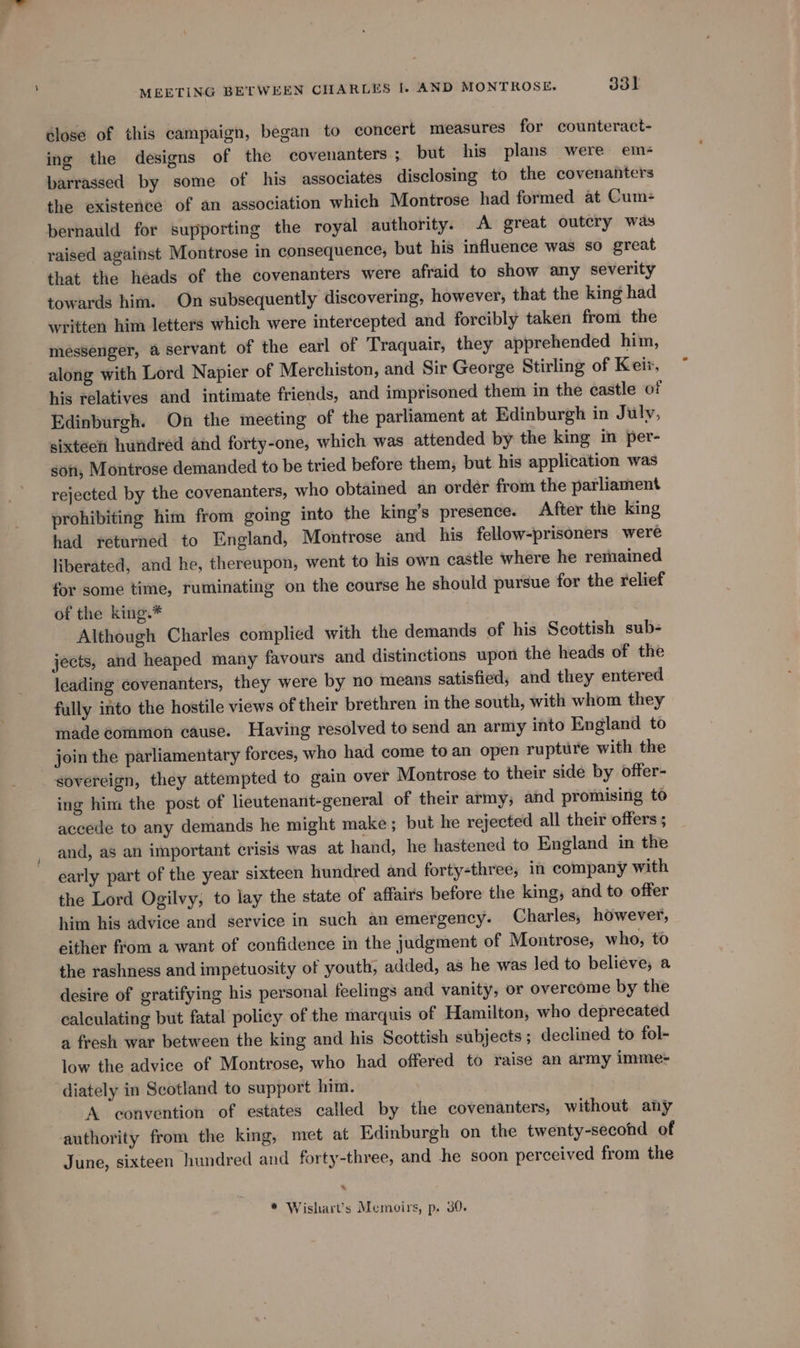 lose of this campaign, began to concert measures for counteract- ing the designs of the covenanters ; but his plans were em- barrassed by some of his associates disclosing to the covenanters the existence of an association which Montrose had formed at Cum- bernauld for supporting the royal authority. A great outcry was raised against Montrose in consequence, but his influence was so great that the heads of the covenanters were afraid to show any severity towards him. On subsequently discovering, however, that the king had written him letters which were intercepted and forcibly taken from the messenger, a servant of the earl of Traquair, they apprehended him, along with Lord Napier of Merchiston, and Sir George Stirling of Keir, his relatives and intimate friends, and imprisoned them in the castle of Edinburgh. On the meeting of the parliament at Edinburgh in July, sixteen hundred and forty-one, which was attended by the king in per- gon, Montrose demanded to be tried before them, but his application was rejected by the covenanters, who obtained an order from the parliament prohibiting him from going into the king’s presence. After the king had returned to England, Montrose and his fellow-prisoners were liberated, and he, thereupon, went to his own castle where he remained for some time, ruminating on the course he should pursue for the relief of the king.* Although Charles complied with the demands of his Scottish sub- jects, and heaped many favours and distinctions upon the heads of the leading covenanters, they were by no means satisfied, and they entered fully into the hostile views of their brethren in the south, with whom they made common cause. Having resolved to send an army into England to join the parliamentary forces, who had come to an open rupture with the sovereign, they attempted to gain over Montrose to their side by offer- ing him the post of lieutenant-general of their army; and promising to accede to any demands he might make; but he rejected all their offers ; and, as an important crisis was at hand, he hastened to England in the early part of the year sixteen hundred and forty-three, in company with the Lord Ogilvy; to lay the state of affairs before the king, and to offer him his advice and service in such an emergency. Charles, however, either from a want of confidence in the judgment of Montrose, who, to the rashness and impetuosity of youth, added, as he was led to believe; a desire of gratifying his personal feelings and vanity, or overcome by the calculating but fatal policy of the marquis of Hamilton, who deprecated a fresh war between the king and his Scottish subjects; declined to fol- low the advice of Montrose, who had offered to raise an army imme- diately in Scotland to support him. A convention of estates called by the covenanters, without any authority from the king, met at Edinburgh on the twenty-second of June, sixteen hundred and forty-three, and he soon perceived from the * Wishart’s Memoirs, p. 30.