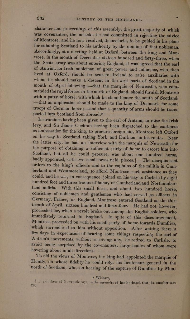 character and proceedings of this assembly, the great majority of which was covenanters, the mistake he had committed in rejecting the advice of Montrose, and he now resolved, thenceforth, to be guided in his plans for subduing Scotland to his authority by the opinion of that nobleman. Accordingly, at a meeting held at Oxford, between the king and Mon- trose, in the month of December sixteen hundred and forty-three, when the Scots army was about entering England, it was agreed that the earl of Antrim, an Irish nobleman of great power and influence, who then ‘ived at Oxford, should be sent to Ireland to raise auxiliaries with whom he should make a descent in the west parts of Scotland in the month of April following ;—that the marquis of Newcastle, who com- manded the royal forces in the north of England, should furnish Montrose with a party of horse, with which he should enter the south of Scotland, —that an application should be made to the king of Denmark for some troops of German horse ;—and that a quantity of arms should be trans- ported into Scotland from abroad.* Instructions having been given to the earl of Antrim, to raise the Irish levy, and Sir James Cochran having been dispatched to the continent as ambassador for the king, to procure foreign aid, Montrose left Oxford on his way to Scotland, taking York and Durham in his route. Near the latter city, he had an interview with the marquis of Newcastle for the purpose of obtaining a sufficient party of horse to escort him into Scotland, but all he could procure, was about one hundred horse, badly appointed, with two small brass field pieces.t The marquis sent orders to the king’s officers and to the captains of the militia in Cum- berland and Westmoreland, to afford Montrose such assistance as they could, and he was, in consequence, joined on his way to Carlisle by eight hundred foot and three troops of horse, of Cumberland and Northumber- land militia. With this small force, and about two hundred horse, consisting of noblemen and gentlemen who had served as officers in Germany, France, or England, Montrose entered Scotland on the thir- teenth of April, sixteen hundred and forty-four. He had not, however, proceeded far, when a revolt broke out among the English soldiers, who immediately returned to England. In spite of this discouragement, Montrose proceeded on with his small party of horse. towards Dumfries, which surrendered to him without opposition. After waiting there ‘a few days in expectation of hearing some tidings respecting the earl of Antrim’s movements, without receiving any, he retired to Carlisle, to avoid being surprised by the covenanters, large bodies of whom were hovering about in all directions. To aid the views of Montrose, the king had appointed the marquis of Huntly, on whose fidelity he could rely, his lieutenant general in the north of Scotland, who, on hearing of the capture of Dumfries by Mon- * Wishart, + The duchess of Newcastle says, inthe memoirs of her husband, that the number was 200.