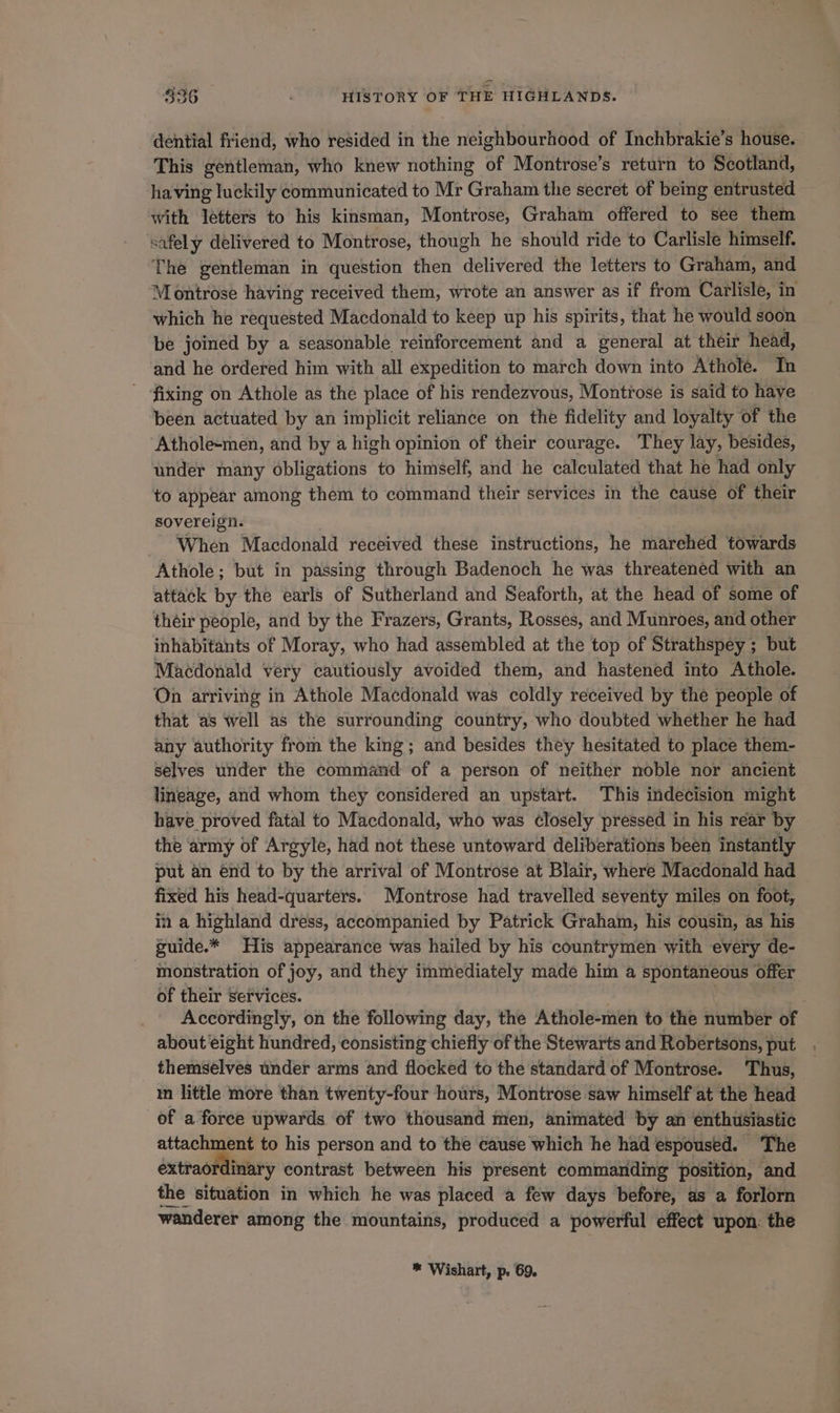 dential friend, who resided in the neighbourhood of Inchbrakie’s house. This gentleman, who knew nothing of Montrose’s return to Scotland, having luckily communicated to Mr Graham the secret of being entrusted with letters to his kinsman, Montrose, Graham offered to see them safely delivered to Montrose, though he should ride to Carlisle himself. The gentleman in question then delivered the letters to Graham, and Montrose having received them, wrote an answer as if from Carlisle, in which he requested Macdonald to keep up his spirits, that he would soon be joined by a seasonable reinforcement and a general at their head, and he ordered him with all expedition to march down into Athole. In ~ fixing on Athole as the place of his rendezvous, Montrose is said to have been actuated by an implicit reliance on the fidelity and loyalty of the ‘Athole-men, and by a high opinion of their courage. They lay, besides, under many obligations to himself, and he calculated that he had only to appear among them to command their services in the cause of their sovereign. - ‘When Macdonald received these instructions, he marehed towards Athole; but in passing through Badenoch he was threatened with an attack by the earls of Sutherland and Seaforth, at the head of some of théir people, and by the Frazers, Grants, Rosses, and Munroes, and other inhabitants of Moray, who had assembled at the top of Strathspey ; but Macdonald very cautiously avoided them, and hastened into Athole. On arriving in Athole Macdonald was coldly received by the people of that as well as the surrounding country, who doubted whether he had any authority from the king; and besides they hesitated to place them- selves under the command of a person of neither noble nor ancient lineage, and whom they considered an upstart. This indecision might have proved fatal to Macdonald, who was closely pressed in his rear by the army of Argyle, had not these untoward deliberations been instantly put an end to by the arrival of Montrose at Blair, where Macdonald had fixed his head-quarters. Montrose had travelled seventy miles on foot, in a highland dress, accompanied by Patrick Graham, his cousin, as his suide.* His appearance was hailed by his countrymen with every de- monstration of joy, and they immediately made him a spontaneous offer of their Services. Accordingly, on the following day, the Athole-men to the number of about eight hundred, consisting chiefly of the Stewarts and Robertsons, put . themselves under arms and flocked to the standard of Montrose. Thus, in little more than twenty-four hours, Montrose saw himself at the head of a force upwards of two thousand men, animated by an enthusiastic attachment to his person and to the cause which he had espoused. The extraordinary contrast between his present commanding position, and the situation in which he was placed a few days before, as a forlorn wanderer among the mountains, produced a powerful effect upon: the