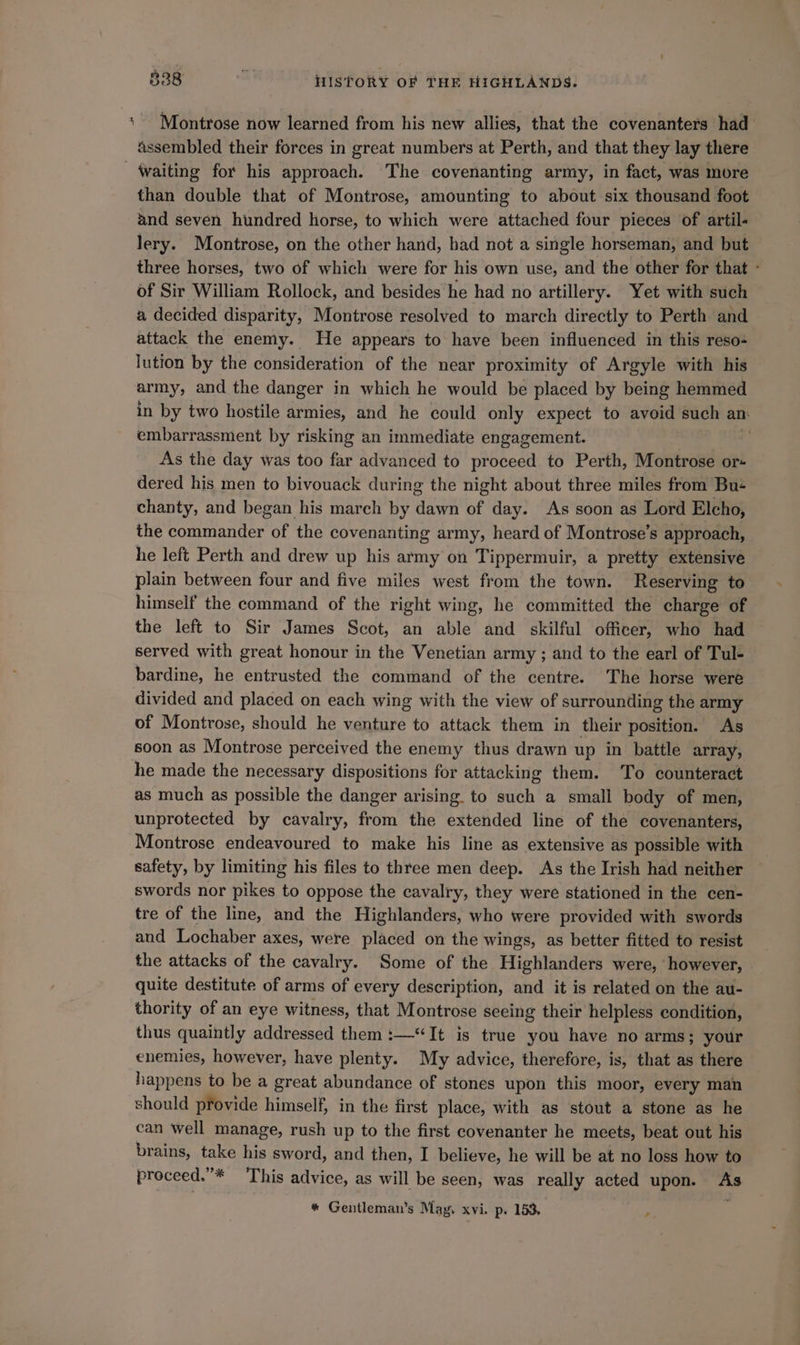 ‘Montrose now learned from his new allies, that the covenanters had assembled their forces in great numbers at Perth, and that they lay there Waiting for his approach. The covenanting army, in fact, was more than double that of Montrose, amounting to about six thousand foot and seven hundred horse, to which were attached four pieces of artil- lery. Montrose, on the other hand, had not a single horseman, and but three horses, two of which were for his own use, and the other for that - of Sir William Rollock, and besides he had no artillery. Yet with such a decided disparity, Montrose resolved to march directly to Perth and attack the enemy. He appears to have been influenced in this reso+ lution by the consideration of the near proximity of Argyle with his army, and the danger in which he would be placed by being hemmed in by two hostile armies, and he could only expect to avoid such an: embarrassment by risking an immediate engagement. As the day was too far advanced to proceed to Perth, Montrose or- dered his men to bivouack during the night about three miles from Bu+ chanty, and began his march by dawn of day. As soon as Lord Elcho, the commander of the covenanting army, heard of Montrose’s approach, he left Perth and drew up his army on Tippermuir, a pretty extensive plain between four and five miles west from the town. Reserving to himself the command of the right wing, he committed the charge of the left to Sir James Scot, an able and skilful officer, who had served with great honour in the Venetian army ; and to the earl of Tul- bardine, he entrusted the command of the centre. The horse were divided and placed on each wing with the view of surrounding the army of Montrose, should he venture to attack them in their position. As soon as Montrose perceived the enemy thus drawn up in battle array, he made the necessary dispositions for attacking them. ‘To counteract as much as possible the danger arising. to bach’ a small body of men, unprotected by cavalry, from the extended line of the covenanters, Montrose endeavoured to make his line as extensive as possible with safety, by limiting his files to three men deep. As the Irish had neither swords nor pikes to oppose the cavalry, they were stationed in the cen- tre of the line, and the Highlanders, who were provided with swords and Lochaber axes, were placed on the wings, as better fitted to resist the attacks of the cavalry. Some of the Highlanders were, however, quite destitute of arms of every description, and it is related on the au- thority of an eye witness, that Montrose seeing their helpless condition, thus quaintly addressed them :—“It is true you have no arms; your enemies, however, have plenty. My advice, therefore, is, that as there happens to be a great abundance of stones upon this moor, every man should provide himself, in the first place, with as stout a stone as he can well manage, rush up to the first covenanter he meets, beat out his brains, take his sword, and then, I believe, he will be at no loss how to proceed.”* This advice, as will be seen, was really acted upon. As * Gentleman’s May. xvi. p. 153, ;