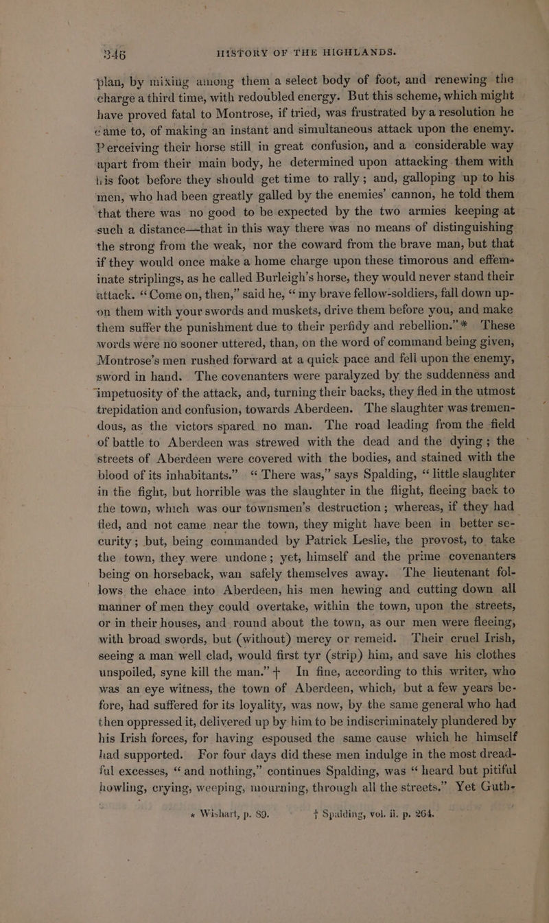 ‘plan, by mixiig among them a select body of foot, and renewing the charge a third time, with redoubled energy. But this scheme, which might have proved fatal to Montrose, if tried, was frustrated by a resolution he © came to, of making an instant and simultaneous attack upon the enemy. Perceiving their horse still in great confusion, and a considerable way apart from their main body, he determined upon attacking them with lis foot before they should get time to rally; and, galloping up to his men, who had been greatly galled by the enemies’ cannon, he told them that there was no good to be expected by the two armies keeping at such a distance—that in this way there was no means of distinguishing the strong from the weak, nor the coward from the brave man, but that if they would once make a home charge upon these timorous and effem- inate striplings, as he called Burleigh’s horse, they would never stand their attack. “Come on, then,” said he, “ my brave fellow-soldiers, fall down up- on them with your swords and muskets, drive them before you, and make them suffer the punishment due to their perfidy and rebellion.”* These words were no sooner uttered, than, on the word of command being given, Montrose’s men rushed forward at a quick pace and fell upon the enemy, sword in hand. The covenanters were paralyzed by the suddenness and “impetuosity of the attack, and, turning their backs, they fled in the utmost trepidation and confusion, towards Aberdeen. The slaughter was tremen- dous, as the victors spared no man. The road leading from the field of battle to Aberdeen was strewed with the dead and the dying; the streets of Aberdeen were covered with the bodies, and stained with the blood of its inhabitants.” “ There was,” says Spalding, “ little slaughter in the fight, but horrible was the slaughter in the flight, fleemg back to the town, which was our townsmen’s destruction ; whereas, if they had_ fled, and not came near the town, they might have been in_ better se- curity ; but, being commanded by Patrick Leslie, the provost, to take the town, they were undone; yet, himself and the prime covenanters being on horseback, wan safely themselves away. The lieutenant fol- lows the ehace into Aberdeen, his men hewing and cutting down all manner of men they could overtake, within the town, upon the streets, or in their houses, and round about the town, as our men were fleeing, with broad swords, but (without) mercy or remeid. Their cruel Irish, seeing a man well clad, would first tyr (strip) him, and save his clothes unspoiled, syne kill the man.” + In fine, according to this writer, who was an eye witness, the town of Aberdeen, which, but a few years be- fore, had suffered for its loyality, was now, by the same general who had then oppressed it, delivered up by him to be indiscriminately plundered by his Irish forces, for having espoused the same cause which he himself had supported. For four days did these men indulge in the most dread- ful excesses, “and nothing,” continues Spalding, was “ heard but pitiful howling, crying, weeping, mourning, through all the streets.” Yet Guth- « Wishart, p. 89. + Spalding, vol. ii, p. 264.