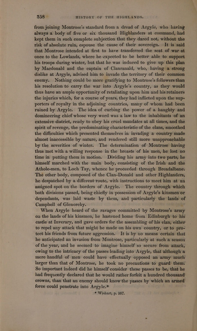 from joining Montrose’s standard from a dread of Argyle, who having always a body of five or six thousand Highlanders at command, had kept them in such complete subjection that they dared not, without the risk of absolute ruin, espouse the cause of their sovereign. It is said ~ that Montrose intended at first to have transferred the seat of war at once to the Lowlands, where he expected to be better able to support his troops during winter, but that he was induced to give up this plan by Macdonald and the captain of Clanranald, who, having a strong dislike at Argyle, advised him to invade the territory of their common enemy. Nothing could be more gratifying to Montrose’s followers than his resolution to carry the war into Argyle’s country, as they would thus have an ample opportunity of retaliating upon him and his retainers the injuries which, for a course of years, they had inflicted upon the sup- porters of royalty in the adjoining countries, many of whom had been ruined by. Argyle. The idea of curbing the power of a haughty and domineering chief whose very word was a law to the inhabitants of an extensive district, ready to obey his cruel mandates at all times, and the spirit of revenge, the predominating characteristic of the clans, smoothed the difficulties which presented themselves in invading a country made almost inaccessible by nature, and rendered still more unapproachable by the severities of winter. The determination of Montrose having thus met with a willing response in the breasts of his men, he lost no time in putting them in motion. Dividing his army into two parts, he himself marched with the main body, consisting of the Irish and the Athole-men, to Loch Tay, whence he proceeded through Breadalbane: The other body, composed of the Clan-Donald and other Highlanders, he despatched by a different route, with instructions to meet him at an assigned spot on the borders of Argyle. The country through which both divisions passed, being chiefly in possession of: Argyle’s kinsmen or dependants, was laid waste by them, and particularly the lands of Campbell of Glenorchy. When Argyle heard of the ravages committed by Montrose’s army on the lands of his kinsmen, he hastened home from Edinburgh to his castle at Inverary, and gave orders for the assembling of his clan, either to repel any attack that might be made on his own country, or to pro- tect his friends from future aggression. It is by no means certain that | he anticipated an invasion from Montrose, particularly at such a season of the year, and he seemed to imagine himself so secure from attack, owing to the intricacy of the passes leading into Argyle, that although a mere handful of men could have effectually opposed an army much larger than that of Montrose, he took no precautions to guard’ them: So important indeed did he himself consider these passes to be, that he had frequently declared that he would rather forfeit a hundred thousand’ crowns, than that an enemy should know the passes by which an armed force could penetrate into Argyle.*