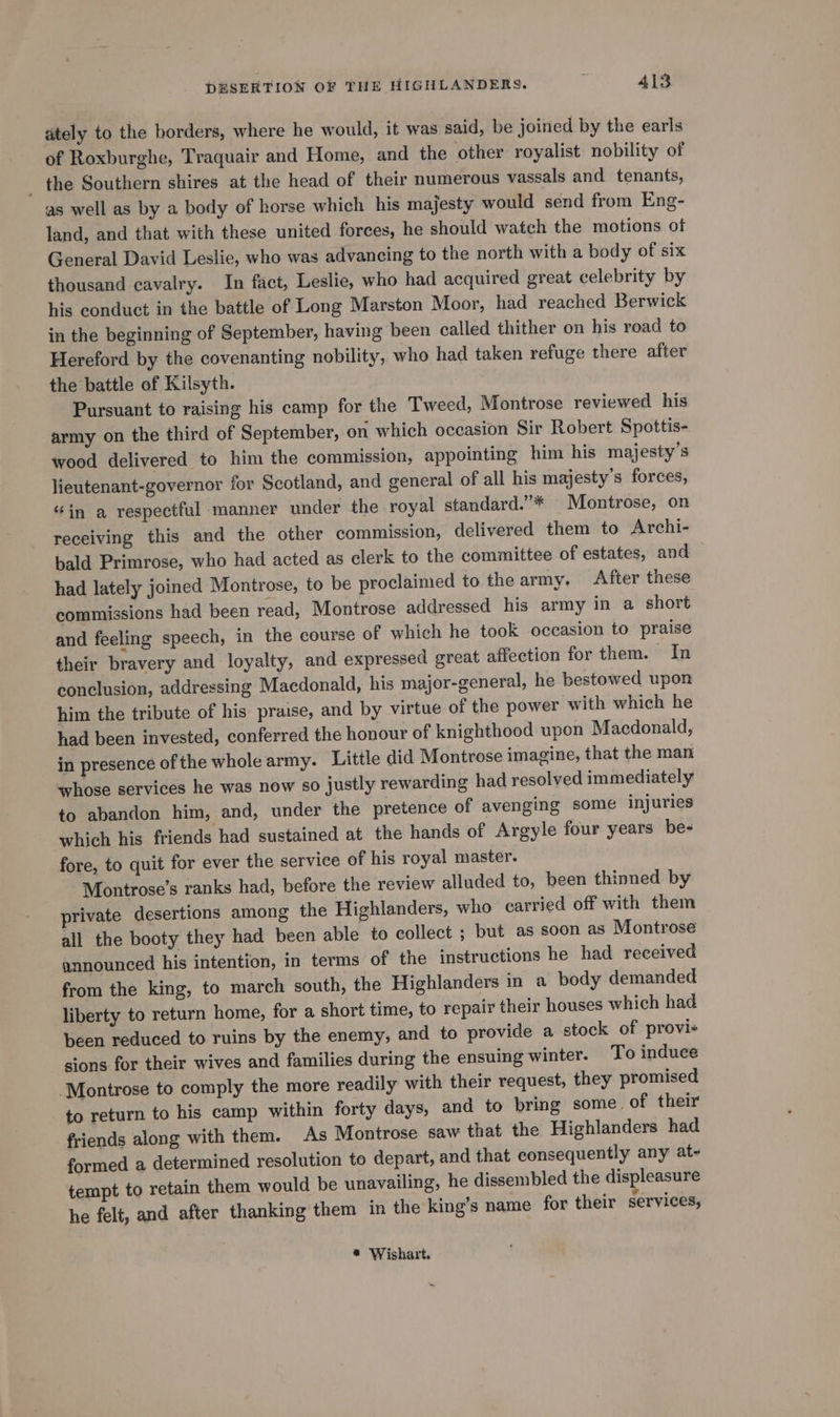 ately to the borders, where he would, it was said, be joined by the earls of Roxburghe, Traquair and Home, and the other royalist nobility of _ the Southern shires at the head of their numerous vassals and tenants, as well as by a body of horse which his majesty would send from Eng- land, and that with these united forces, he should watch the motions of General David Leslie, who was advancing to the north with a body of six thousand cavalry. In fact, Leslie, who had acquired great celebrity by his conduct in the battle of Long Marston Moor, had reached Berwick in the beginning of September, having been called thither on his road to Hereford by the covenanting nobility, who had taken refuge there after the battle of Kilsyth. Pursuant to raising his camp for the Tweed, Montrose reviewed his army on the third of September, on which occasion Sir Robert Spottis- wood delivered to him the commission, appointing him his majesty’s lieutenant-governor for Scotland, and general of all his majesty’s forces, “in a respectful manner under the royal standard.”* Montrose, on receiving this and the other commission, delivered them to Archi- bald Primrose, who had acted as clerk to the committee of estates, and had lately joined Montrose, to be proclaimed to the army. After these commissions had been read, Montrose addressed his army in a short and feeling speech, in the course of which he took occasion to praise their bravery and loyalty, and expressed great affection for them. In conclusion, addressing Macdonald, his major-general, he bestowed upon him the tribute of his praise, and by virtue of the power with which he had been invested, conferred the honour of knighthood upon Macdonald, in presence of the whole army. Little did Montrose imagine, that the man whose services he was now so justly rewarding had resolved immediately to abandon him, and, under the pretence of avenging some injuries which his friends had sustained at the hands of Argyle four years be- fore, to quit for ever the service of his royal master. Montrose’s ranks had, before the review alluded to, been thinned by private desertions among the Highlanders, who carried off with them all the booty they had been able to collect ; but as soon as Montrose announced his intention, in terms of the instructions he had received from the king, to march south, the Highlanders in a body demanded liberty to return home, for a short time, to repair their houses which had been reduced to ruins by the enemy, and to provide a stock of provis sions for their wives and families during the ensuing winter. To induce Montrose to comply the more readily with their request, they promised to return to his camp within forty days, and to bring some. of their friends along with them. As Montrose saw that the Highlanders had formed a determined resolution to depart, and that consequently any at- tempt to retain them would be unavailing, he dissembled the dis leasure he felt, and after thanking them in the king’s name for their services, * Wishart.