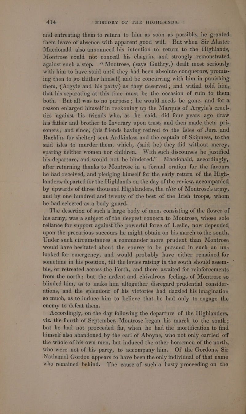 and entreating them to return to him as soon as possible, he granted them leave of absence with apparent good will. But when Sir Alaster Macdonald also announced his intention to return to the Highlands, Montrose could not conceal his chagrin, and strongly remonstrated. against such a step. ‘Montrose, (says Guthry,) dealt most seriously with him to have staid until they had been absolute conquerors, promis- ing then to go thither himself, and be concurring with him in punishing them, (Argyle and his party) as they deserved ; and withal told him, that his separating at this time must be the occasion of ruin to them both. But all was to no purpose ; he would needs be gone, and for a reason enlarged himself in reckoning up the Marquis of Argyle’s cruel- ties against his friends who, as he said, did four years ago draw his father and brother to Inverary upon trust, and then made them pri- soners ; and since, (his friends having retired to the Isles of Jura and Rachlin, for shelter) sent Ardkinlass and the captain of Skipness, to the said isles to murder them, which, (said he) they did without mercy, sparing neither women nor children. With such discourses he justified his departure, and would not be hindered.” Macdonald, accordingly, after returning thanks to Montrose in a formal oration for the favours he had received, and pledging himself for the early return of the High- landers, departed for the Highlands on the day of the review, accompanied by upwards of three thousand Highlanders, the elite of Montrose’s army, and by one hundred and twenty of the best of the Irish troops, whom he had selected as a body guard. The desertion of such a large body of men, consisting of the flower of his army, was a subject of the deepest concern to Montrose, whose sole reliance for support against the powerful force of Leslie, now depended upon the precarious succours he might obtain on his march to the south, Under such circumstances a commander more prudent than Montrose would have hesitated about the course to be pursued in such an un- looked for emergency, and would probably have either remained for sometime in his position, till the levies raising in the south should assem- ble, or retreated across the Forth, and there awaited for reinforcements from the north; but the ardent and chivalrous feelings of Montrose so blinded him, as to make him altogether disregard prudential consider- ations, and the splendour of his victories had dazzled his imagination so much, as to induce him to believe that he had only to engage the enemy to defeat them. Accordingly, on the day following the departure of the Hisieeaeee viz. the fourth of September, Montrose began his march to the south; but he had not proceeded far, when he had the mortification to find himself also abandoned by the earl of Aboyne, who not only carried off the whole of his own men, but induced the other horsemen of the north, who were not of his party, to accompany him. Of the Gordons, Sir Nathaniel Gordon appears to have been the only individual of that name who remained behind. The cause of such a hasty proceeding on the