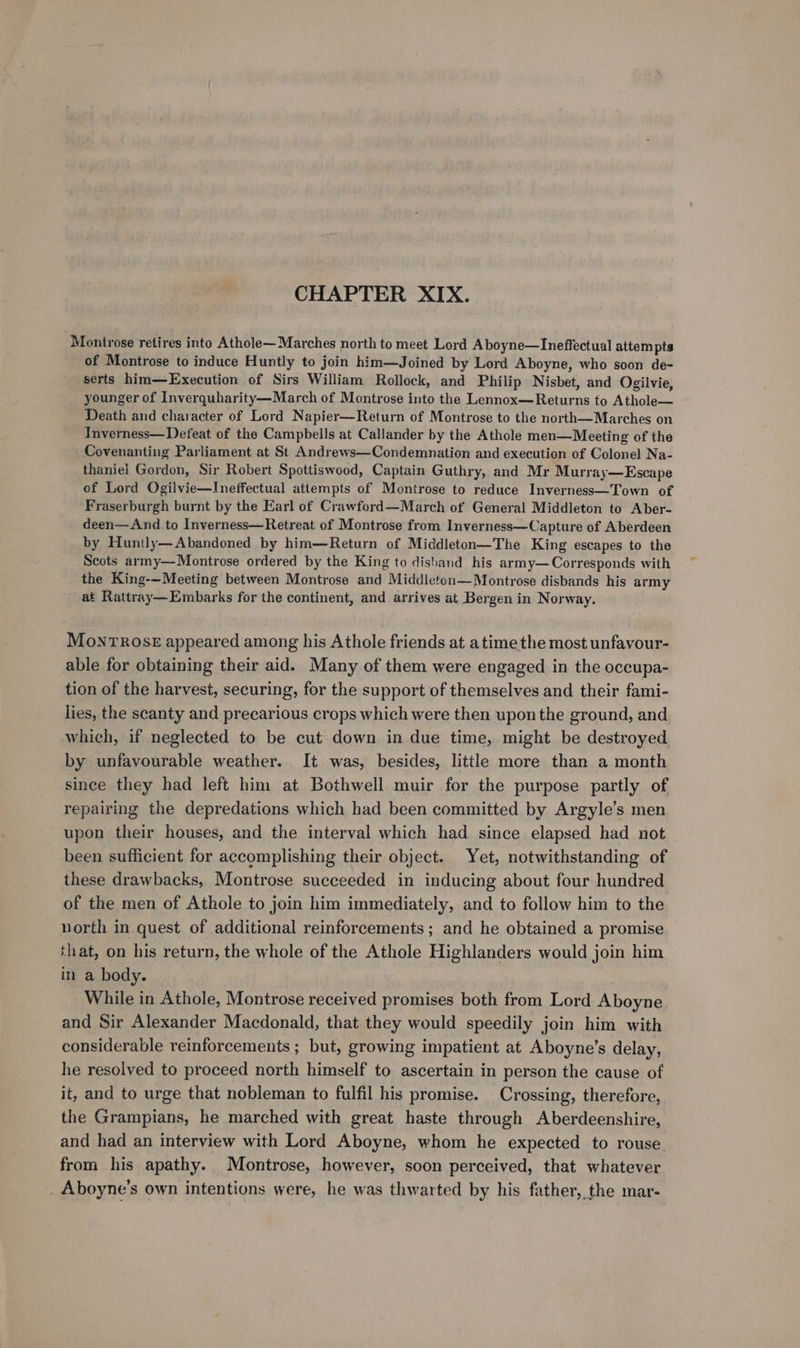 CHAPTER XIX. Montrose retires into Athole— Marches north to meet Lord Aboyne—Ineffectual attem pts of Montrose to induce Huntly to join him—Joined by Lord Aboyne, who soon de- serts him—Execution of Sirs William Rollock, and Philip Nisbet, and Ogilvie, younger of Inverquharity—March of Montrose into the Lennox—Returns to Athole— Death and character of Lord Napier—Return of Montrose to the north—Marches on Inverness—Defeat of the Campbells at Callander by the Athole men—Meeting of the - Covenanting Parliament at St Andrews—Condemnation and execution of Colonel Na- thaniel Gordon, Sir Robert Spottiswood, Captain Guthry, and Mr Murray—Escape of Lord Ogilvie—Ineffectual attempts of Montrose to reduce Inverness—Town of Fraserburgh burnt by the Earl of Crawford—March of General Middleton to Aber- deen—And to Inverness—Retreat of Montrose from Inverness—Capture of Aberdeen by Huntly—Abandoned by him—Return of Middleton—The King escapes to the Scots army—Montrose ordered by the King to dishand his army—Corresponds with the King-—Meeting between Montrose and Middleton—Montrose disbands his army at Rattray—Embarks for the continent, and arrives at Bergen in Norway. MonrTRrOSE appeared among his Athole friends at atime the most unfavour- able for obtaining their aid. Many of them were engaged in the occupa- tion of the harvest, securing, for the support of themselves and their fami- lies, the scanty and precarious crops which were then upon the ground, and which, if neglected to be cut down in due time, might be destroyed by unfavourable weather. It was, besides, little more than a month since they had left him at Bothwell muir for the purpose partly of repairing the depredations which had been committed by Argyle’s men upon their houses, and the interval which had since elapsed had not been sufficient for accomplishing their object. Yet, notwithstanding of these drawbacks, Montrose succeeded in inducing about four hundred of the men of Athole to join him immediately, and to follow him to the vorth in quest of additional reinforcements; and he obtained a promise ‘hat, on his return, the whole of the Athole Highlanders would join him in a body. While in Athole, Montrose received promises both from Lord Aboyne and Sir Alexander Macdonald, that they would speedily join him with considerable reinforcements ; but, growing impatient at Aboyne’s delay, he resolved to proceed north himself to ascertain in person the cause of it, and to urge that nobleman to fulfil his promise. Crossing, therefore, the Grampians, he marched with great haste through Aberdeenshire, and had an interview with Lord Aboyne, whom he expected to rouse from his apathy. Montrose, however, soon perceived, that whatever _ Aboyne’s own intentions were, he was thwarted by his father, the mar-