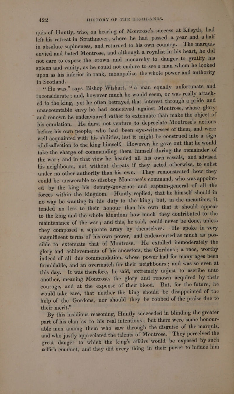 quis of Huntly, who, on hearing of Montrose’s success at Kilsyth, had left his retreat in Strathnaver, where he had passed a year and a half in absolute supineness, and returned to his own country. The marquis envied and hated Montrose, and although a royalist in his heart, he did not care to expose the crown and monarchy to danger to gratify his spleen and vanity, as he could not endure to see a man whom he looked upon as his inferior in rank, monopolize the whole power and authority in Scotland. “ He was,” says Bishop Wishart, “a man equally unfortunate and inconsiderate ; and, however much he would seem, or was really attach- ed to the king, yet he often betrayed that interest through a pride and unaccountable envy he had conceived against Montrose, whose glory and renown he endeavoured rather to extenuate than make the object of his emulation. He durst not venture to depreciate Montrose’s actions | before his own people, who had been eye-witnesses of them, and were well acquainted with his abilities, lest it might be construed into a sign of disaffection to the king himself. However, he gave out that he would take the charge of commanding them himself during the remainder of the war; and in that view he headed all his own vassals, and advised his neighbours, not without threats if they acted otherwise, to enlist under no other authority than his own. They remonstrated how they could be answerable to disobey Montrose’s command, who was appoint- ed by the king his deputy-governor and captain-general of all the forces within the kingdom. Huntly replied, that he himself should in no way be wanting in his duty to the king; but, in the meantime, it tended no less to their honour than his own that it should appear to the king and the whole kingdom how much they contributed to the maintenance of the war; and this, he said, could never be done, unless they composed a separate army by themselves. He spoke in very magnificent terms of his own power, and endeavoured as much as pos-~ sible to extenuate that of Montrose. He extolled immoderately the glory and achievements of his ancestors, the Gordons ; a race, worthy indeed of all due commendation, whose power had for many ages been formidable, and an overmatch for their neighbours ; and was so even at this day. It was therefore, he said, extremely unjust to ascribe unto another, meaning Montrose, the glory and renown acquired by their courage, and at the expense of their blood. But, for the future, he would take care, that neither the king should be disappointed of the help of the Gordons, nor should they be robbed of the praise due to their merit.” By this insidious reasoning, Huntly succeeded in blinding the greater part of his clan ‘as to his real intentions ; but there were some honour- able men among them who saw through the disguise of the marquis, and who justly appreciated the talents of Montrose. They perceived the great danger to which the king’s affairs would be exposed by such selfish conduct, and they did every thing in their power to induce him