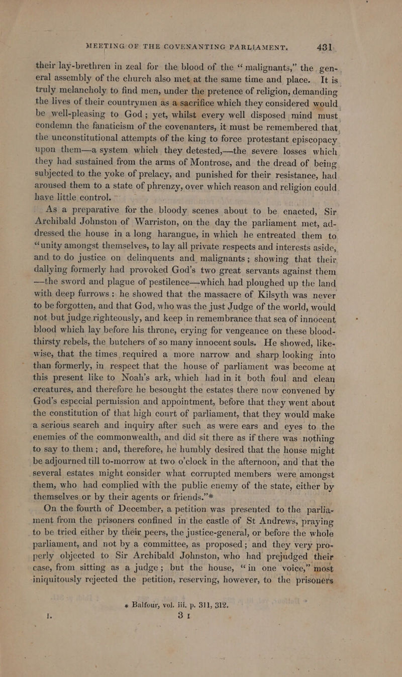 their lay-brethren in zeal for the blood of the “ malignants,” the. gen- eral assembly of the church also met at the same time and place. It i is. truly melancholy to find men, under the pretence of religion, demanding the lives of their countrymen as a sacrifice which they considered would be well-pleasing to God; yet, whilst every well disposed. mind must. condemin the fanaticism of the covenanters, it must be remembered that, the unconstitutional attempts of the king to force protestant episcopacy upon them—a system which they detested,—the severe losses which they had sustained from the arms of Montrose, and the dread of being subjected to the yoke of prelacy, and punished for their resistance, had aroused them to a state of phrenzy, over which reason and religion could have little control. , As a preparative for the bloody scenes about to be enacted, Sir Archibald Johnston of Warriston, on the day the parliament met, ad- dressed the house in a long harangue, in which he entreated them to “unity amongst themselves, to lay all private respects and interests aside, and to do justice on delinquents and. malignants ; showing that their dallying formerly had provoked God’s two great servants against them —the sword and plague of pestilence—which had ploughed up the land with deep furrows: he showed that the massacre of Kilsyth was never to be forgotten, and that God, who was the just Judge of the world, would not but judge righteously, and keep in remembrance that sea of innocent blood which lay before his throne, crying for vengeance on these blood- thirsty rebels, the butchers of so many innocent souls. He showed, like- wise, that the times required a more narrow and sharp looking into than formerly, in respect that the house of parliament was become at this present like to Noah’s ark, which had in it both foul. and clean creatures, and therefore he besought the estates there now convened by God’s especial permission and appointment, before that they went about the constitution of that high court of parliament, that they would make a serious search and Ata after such as were ears and eyes to the enemies of the commonwealth, and did sit there as if there was nothing to say to them : and, therefore, he humbly desired that the house might be adjourned till to-morrow at two o'clock in the afternoon, and that the several estates might consider what corrupted members were amongst them, who had ated with the public enemy of the state, either by themselves or by their agents or friends.”* On the fourth of December, a petition was presented to the parlia- ment from the prisoners confined in the castle of St Andrews, praying to be tried either by their peers, the justice-general, or before the whole parliament, and not by a committee, as proposed; and they very pro- perly objected to Sir Archibald Johnston, who had prepadced, their case, from sitting as a judge; but the house, “in one voice,” ’ most ‘iniquitously rejected the petition, reserving, however, to the prisoners * Balfour, vol. iii. p. 311, 312. I. 31