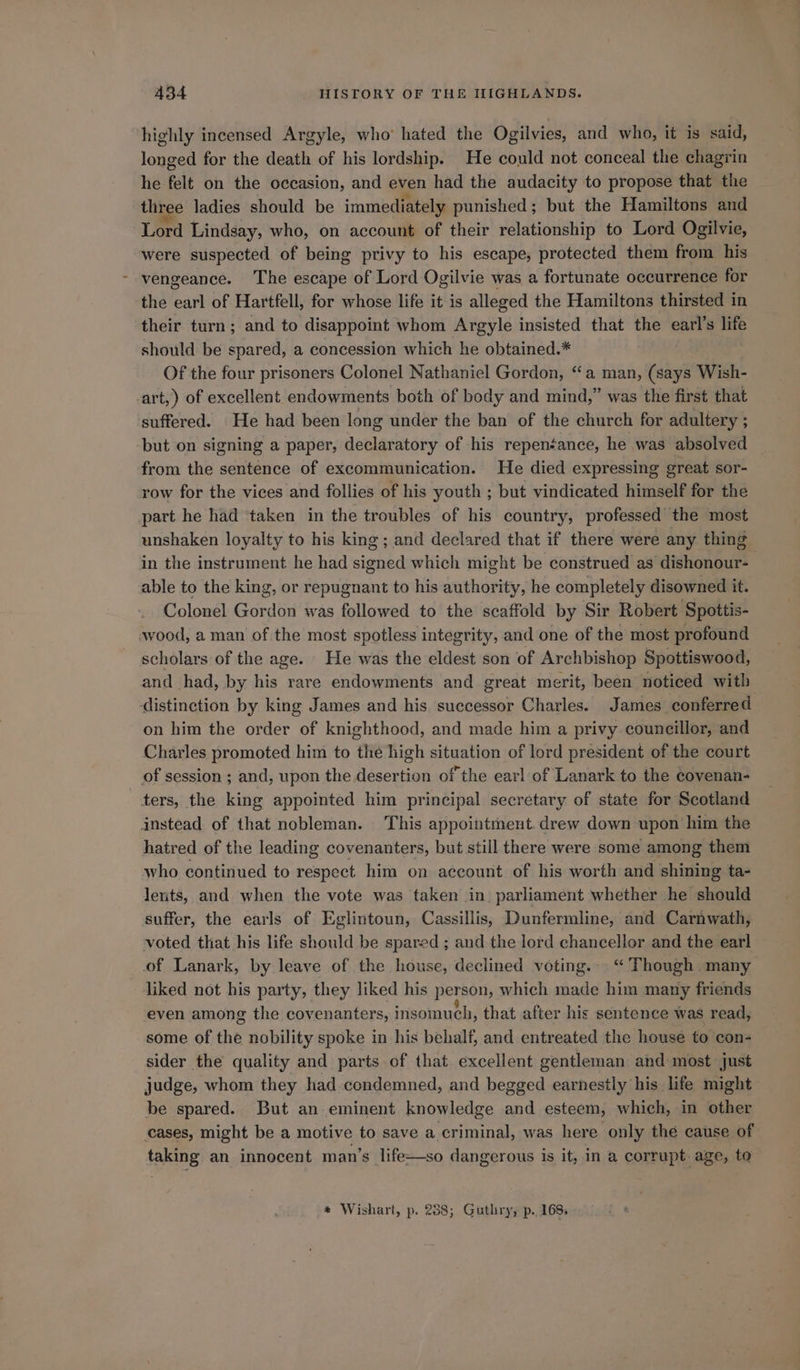 highly incensed Argyle, who hated the Ogilvies, and who, it is said, longed for the death of his lordship. He could not conceal the chagrin he felt on the occasion, and even had the audacity to propose that the three ladies should be immediately punished; but the Hamiltons and Lord Lindsay, who, on account of their relationship to Lord Ogilvie, were suspected of being privy to his escape, protected them from his vengeance. The escape of Lord Ogilvie was a fortunate occurrence for the earl of Hartfell, for whose life it is alleged the Hamiltons thirsted in their turn; and to disappoint whom Argyle insisted that the mks life should be spared, a concession which he obtained.* Of the four prisoners Colonel Nathaniel Gordon, “a man, (says Wish- art,) of excellent endowments both of body and mind,” was the first that suffered. He had been long under the ban of the church for adultery ; but on signing a paper, declaratory of his repeneance, he was absolved from the sentence of excommunication. He died expressing great sor- row for the vices and follies of his youth ; but vindicated himself for the part he had taken in the troubles of his country, professed the most unshaken loyalty to his king; and declared that if there were any thing in the instrument he had signed which might be construed as dishonour- able to the king, or repugnant to his authority, he completely disowned it. Colonel Gordon was followed to the scaffold by Sir Robert Spottis- wood, a man of the most spotless integrity, and one of the most profound scholars of the age. He was the eldest son of Archbishop Spottiswood, and had, by his rare endowments and great merit, been noticed with distinction by king James and his. successor Charles. James conferred on him the order of knighthood, and made him a privy councillor, and Charles promoted him to the high situation of lord president of the court of session ; and, upon the desertion of the earl of Lanark to the covenan- ters, the king appointed him principal secretary of state for Scotland instead of that nobleman. ‘This appointment. drew down upon him the hatred of the leading covenanters, but still there were some among them who continued to respect him on account of his worth and shining ta- lents, and when the vote was taken in. parliament whether he should suffer, the earls of Eglintoun, Cassillis, Dunfermline, and Carnwath, voted that his life should be spared; and the lord chancellor and the earl of Lanark, by leave of the house, declined voting. ‘“ Though many liked not his party, they liked his person, which made him many friends even among the covenanters, insomuch, that after his sentence was read, some of the nobility spoke in his behalf, and entreated the house to con- sider the quality and parts of that excellent gentleman and most just judge, whom they had condemned, and begged earnestly his life might be spared. But an eminent knowledge and esteem, which, in other cases, might be a motive to save a criminal, was here only the cause of taking an innocent man’s life—so dangerous is it, in a corrupt age, to * Wishart, p. 288; Guthry, p..168,