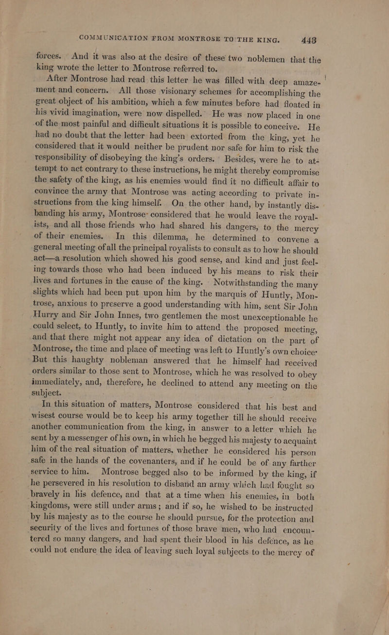 forces. And it was also at the desire of these two noblemen that the king wrote the letter to Montrose referred to. After Montrose had read this letter he was filled with deep amaze- ment and concern. All those visionary schemes for accomplishing the great object of his ambition, which a few minutes before had floated in his vivid imagination, were now dispelled. He was now placed in one of the most painful and difficult situations it is possible to conceive. He had no doubt that the letter had been extorted from the king, yet he considered that it would neither be prudent nor safe for him to risk the responsibility of disobeying the king’s orders. ' Besides, were he to at- tempt to act contrary to these instructions, he might thereby compromise the safety of the king, as his enemies would find it no difficult affair to convince the army that Montrose was acting according to private in- structions from the king himself. On the other hand, by instantly dis- banding his army, Montrose considered that he would leave the royal- ists, and all those friends who had shared _ his dangers, to the mercy of their enemies. In this dilemma, he determined to convene a general meeting of all the principal royalists to consult as to how he should act—a resolution which showed his good sense, and kind and just feel- ing towards those who had been induced by his means to risk their lives and fortunes in the cause of the king. | Notwithstanding the many slights which had been put upon him by the marquis of Huntly, Mon- trose, anxious to preserve a good understanding with him, sent Sir John Hurry and Sir John Innes, two gentlemen the most unexceptionable he could select, to Huntly, to invite him to attend the proposed meeting, and that there might not appear any idea of dictation on the part of Montrose, the time and place of meeting was left to Huntly’s own choice: But this haughty nobleman answered that he himself had received orders similar to those sent to Montrose, which he was resolved to obey immediately, and, therefore, he declined to attend any meeting on the subject. : In this situation of matters, Montrose considered that. his best and wisest course would be to keep his army together till he should receive another communication from the king, in answer toa letter which he sent by a messenger of his own, in which he begged his majesty to acquaint him of the real situation of matters. whether he considered his person safe in the hands of the covenanters, and if he could be of any farther service to him. Montrose begged also to be informed by the king, if he persevered in his resolution to disband an army which had fought so bravely in his defence, and that ata time when his enemies, in both Kingdoms, were still under arms; and if so, he wished to be instructed by his majesty as to the course he should pursue, for the protection and security of the lives and fortunes of those brave men, who had encoun- tered so many dangers, and had spent their blood in his defence, as he could not endure the idea of leaving such loyal subjects to the mercy of