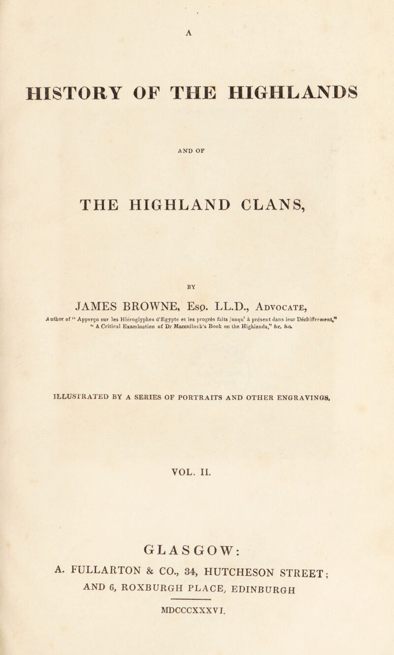 A HISTORY OF THE HIGHLANDS AND OF THE HIGHLAND CLANS, BY JAMES BROWNE, Esp. LL.D., Advocate, Author of !l Apperju sur les Hieroglyphes d’Egypte et les progrfes f'aits .iusqu’ h present dans leur Ddchiffrement,” “ A Critical Examination of Dr Macculloch’s Book on the Highlands,’’ &c. &o. ILLUSTRATED BY A SERIES OF PORTRAITS AND OTHER ENGRAVINGS, VOL. II. GLASGOW: A. FULLARTON & CO., 34, HUTCHESON STREET; AND 6, ROXBURGH PLACE, EDINBURGH MDCCCXXXVI.