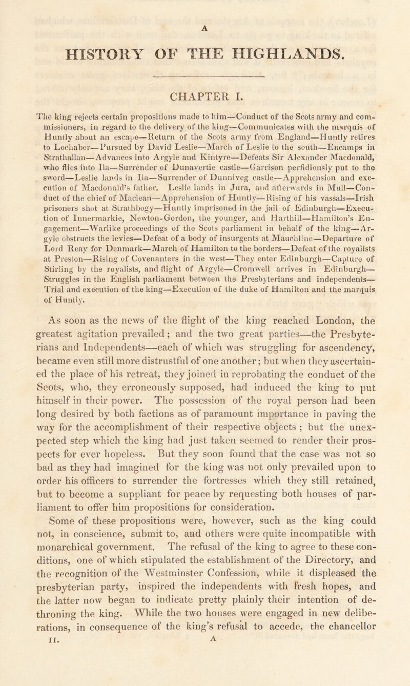 A HISTORY OF THE HIGHLANDS. CHAPTER I. The king rejects certain propositions made to him—Conduct of the Scots army and com- missioners, in regard to the delivery of the king—Communicates with the marquis of Huntly about an escape—Return of the Scots army from England—Huntly retires to Lochaber—Pursued by David Leslie—March of Leslie to the south—Encamps in Strathallan—Advances into Argyle and Kintyre—Defeats Sir Alexander Macdonald, who flies into Ila—Surrender of Dunavertie castle—Garrison perfidiously put to the sword—Leslie lands in Ila—Surrender of Dunniveg castle—Apprehension and exe- cution of Macdonald’s father. Leslie lands in Jura, and afterwards in Mull—Con- duct of the chief of Maclean—Apprehension of Huntly—Rising of his vassals—Irish prisoners shut at Strathbogy—Huntly imprisoned in the jail of Edinburgh—Execu- tion of Innermarkie, Newton-Gordon, the younger, and Harthill—Hamilton’s En- gagement—Warlike proceedings of the Scots parliament in behalf of the king—Ar- gyle obstructs the levies—Defeat of a body of insurgents at Mauchline — Departure of Lord Reay for Denmark—March of Hamilton to the borders—Defeat of the royalists at Preston—Rising of Covenanters in the west—They enter Edinburgh—Capture of Stirling by the royalists, and flight of Argyle—Cromwell arrives in Edinburgh— Struggles in the English parliament between the Presbyterians and independents— Trial and execution of the king—Execution of the duke of Hamilton and the marquis of Huntly. As soon as the news of the flight of the king reached London, the greatest agitation prevailed; and the two great parties—the Presbyte- rians and Independents—each of which was struggling for ascendency, became even still more distrustful of one another; but when they ascertain- ed the place of his retreat, they joined in reprobating the conduct of the Scots, who, they erroneously supposed, had induced the king to put himself in their power. The possession of the royal person had been long desired by both factions as of paramount importance in paving the way for the accomplishment of their respective objects ; but the unex- pected step which the king had just taken seemed to render their pros- pects for ever hopeless. But they soon found that the case was not so bad as they had imagined for the king was not only prevailed upon to order his officers to surrender the fortresses which they still retained, but to become a suppliant for peace by requesting both houses of par- liament to offer him propositions for consideration. Some of these propositions were, however, such as the king could not, in conscience, submit to, and others were quite incompatible with monarchical government. The refusal of the king to agree to these con- ditions, one of which stipulated the establishment of the Directory, and the recognition of the Westminster Confession, while it displeased the presbyterian party, inspired the independents with fresh hopes, and the latter now began to indicate pretty plainly their intention of de- throning the king. While the two houses were engaged in new delibe- rations, in consequence of the king’s refusal to accede, the chancellor II. A