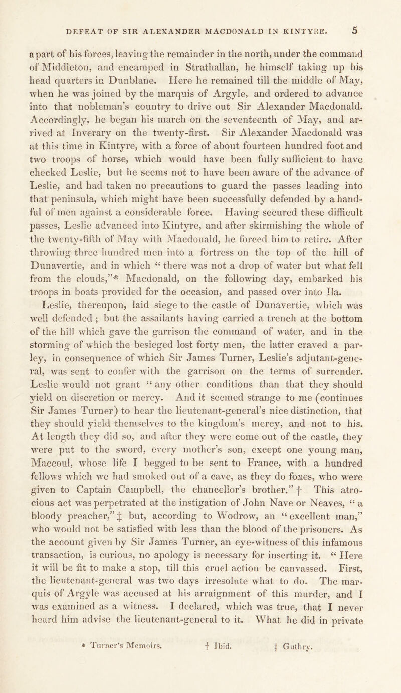 apart of his forces, leaving the remainder in the north, under the command of Middleton, and encamped in Strathallan, he himself taking up his head quarters in Dunblane. Here he remained till the middle of May, when he was joined by the marquis of Argyle, and ordered to advance into that nobleman’s country to drive out Sir Alexander Macdonald. Accordingly, he began his march on the seventeenth of May, and ar- rived at Inverary on the twenty-first. Sir Alexander Macdonald was at this time in Kintyre, with a force of about fourteen hundred foot and two troops of horse, which would have been fully sufficient to have checked Leslie, but he seems not to have been aware of the advance of Leslie, and had taken no precautions to guard the passes leading into that peninsula, which might have been successfully defended by a hand- ful of men against a considerable force. Having secured these difficult passes, Leslie advanced into Kintyre, and after skirmishing the whole of the twenty-fifth of May with Macdonald, he forced him to retire. After throwing three hundred men into a fortress on the top of the hill of Dunavertie, and in which “ there was not a drop of water but what fell from the clouds,”* Macdonald, on the following day, embarked his troops in boats provided for the occasion, and passed over into Ila. Leslie, thereupon, laid siege to the castle of Dunavertie, which was well defended ; but the assailants having carried a trench at the bottom of the hill which gave the garrison the command of water, and in the storming of which the besieged lost forty men, the latter craved a par- ley, in consequence of which Sir James Turner, Leslie’s adjutant-gene- ral, was sent to confer with the garrison on the terms of surrender. Leslie would not grant “ any other conditions than that they should yield on discretion or mercy. And it seemed strange to me (continues Sir James Turner) to hear the lieutenant-general’s nice distinction, that they should yield themselves to the kingdom’s mercy, and not to his. At length they did so, and after they were come out of the castle, they were put to the sword, every mother’s son, except one young man, Maccoul, whose life I begged to be sent to France, with a hundred fellows which we had smoked out of a cave, as they do foxes, who were given to Captain Campbell, the chancellor’s brother.” f This atro- cious act was perpetrated at the instigation of John Nave or Neaves, “ a bloody preacher,”j: but, according to Wodrow, an “excellent man,” who would not be satisfied with less than the blood of the prisoners. As the account given by Sir James Turner, an eye-witness of this infamous transaction, is curious, no apology is necessary for inserting it. “ Here it will be fit to make a stop, till this cruel action be canvassed. First, the lieutenant-general was two days irresolute what to do. The mar- quis of Argyle was accused at his arraignment of this murder, and I was examined as a witness. I declared, which was true, that I never heard him advise the lieutenant-general to it. What he did in private * Turner’s Memoirs. f Ibid. 1 Guthry.